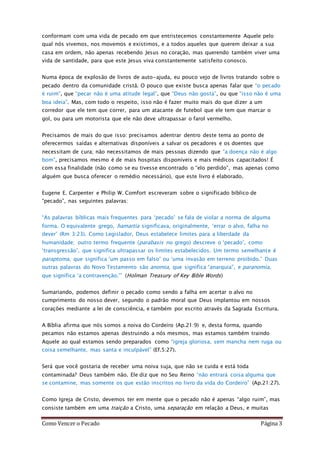 Como Vencer o Pecado Página 3
conformam com uma vida de pecado em que entristecemos constantemente Aquele pelo
qual nós vivemos, nos movemos e existimos, e a todos aqueles que querem deixar a sua
casa em ordem, não apenas recebendo Jesus no coração, mas querendo também viver uma
vida de santidade, para que este Jesus viva constantemente satisfeito conosco.
Numa época de explosão de livros de auto-ajuda, eu pouco vejo de livros tratando sobre o
pecado dentro da comunidade cristã. O pouco que existe busca apenas falar que “o pecado
é ruim”, que “pecar não é uma atitude legal”, que “Deus não gosta”, ou que “isso não é uma
boa ideia”. Mas, com todo o respeito, isso não é fazer muito mais do que dizer a um
corredor que ele tem que correr, para um atacante de futebol que ele tem que marcar o
gol, ou para um motorista que ele não deve ultrapassar o farol vermelho.
Precisamos de mais do que isso: precisamos adentrar dentro deste tema ao ponto de
oferecermos saídas e alternativas disponíveis a salvar os pecadores e os doentes que
necessitam de cura; não necessitamos de mais pessoas dizendo que “a doença não é algo
bom”, precisamos mesmo é de mais hospitais disponíveis e mais médicos capacitados! É
com essa finalidade (não como se eu tivesse encontrado o “elo perdido”, mas apenas como
alguém que busca oferecer o remédio necessário), que este livro é elaborado.
Eugene E. Carpenter e Philip W. Comfort escreveram sobre o significado bíblico de
“pecado”, nas seguintes palavras:
“As palavras bíblicas mais frequentes para ‘pecado’ se fala de violar a norma de alguma
forma. O equivalente grego, hamartia significava, originalmente, ‘errar o alvo, falha no
dever’ (Rm 3:23). Como Legislador, Deus estabelece limites para a liberdade da
humanidade; outro termo frequente (parabasis no grego) descreve o ‘pecado’, como
‘transgressão’, que significa ultrapassar os limites estabelecidos. Um termo semelhante é
paraptoma, que significa ‘um passo em falso’ ou ‘uma invasão em terreno proibido.’ Duas
outras palavras do Novo Testamento são anomia, que significa “anarquia”, e paranomia,
que significa ‘a contravenção.’” (Holman Treasury of Key Bible Words)
Sumariando, podemos definir o pecado como sendo a falha em acertar o alvo no
cumprimento do nosso dever, segundo o padrão moral que Deus implantou em nossos
corações mediante a lei de consciência, e também por escrito através da Sagrada Escritura.
A Bíblia afirma que nós somos a noiva do Cordeiro (Ap.21:9) e, desta forma, quando
pecamos não estamos apenas destruindo a nós mesmos, mas estamos também traindo
Aquele ao qual estamos sendo preparados como “igreja gloriosa, sem mancha nem ruga ou
coisa semelhante, mas santa e inculpável” (Ef.5:27).
Será que você gostaria de receber uma noiva suja, que não se cuida e está toda
contaminada? Deus também não. Ele diz que no Seu Reino “não entrará coisa alguma que
se contamine, mas somente os que estão inscritos no livro da vida do Cordeiro” (Ap.21:27).
Como Igreja de Cristo, devemos ter em mente que o pecado não é apenas “algo ruim”, mas
consiste também em uma traição a Cristo, uma separação em relação a Deus, e muitas
 