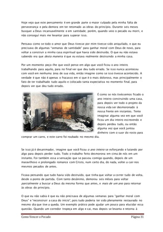 Como Vencer o Pecado Página 31
Hoje vejo que este pensamento é em grande parte o maior culpado pela minha falta de
perseverança e pela demora em ter retomado as obras do princípio. Durante seis meses
busquei a Deus incansavelmente e em santidade; porém, quando veio o pecado eu morri, e
não conseguí mais me levantar para superar isso.
Pensava como se todo o amor que Deus tivesse por mim tivesse sido aniquilado, e que eu
precisava de algumas “semanas de santidade” para ganhar moral com Deus de novo, para
voltar a construir a minha casa espiritual que havia sido destruída. O que eu não estava
sabendo era que desta maneira é que eu estava realmente destruindo a minha casa.
Por um momento peço-lhe que você pense em algo que você ficou o ano inteiro
trabalhando para aquilo, para no final ver que deu tudo errado. Se isso nunca aconteceu
com você em nenhuma área de sua vida, então imagine como se isso tivesse acontecido. A
verdade é que não é apenas o fracasso em si que é o mais doloroso, mas principalmente o
fato de ter trabalhado tudo aquilo e colocado tanta expectativa no momento final, para
depois ver que deu tudo errado.
É como se nós tivéssemos ficado o
ano inteiro construindo uma casa,
para depois ver todo o projeto da
nossa vida ser desmoronado à
nossa frente em instantes. Tente
imaginar alguma vez em que você
ficou um dia inteiro escrevendo e
depois perdeu tudo, ou então
alguma vez que você juntou
dinheiro com o suor do rosto para
comprar um carro, e este carro foi roubado no mesmo dia.
Se isso já é desanimador, imagine que você ficou o ano inteiro se esforçando e lutando por
algo para depois perder tudo. Todo o trabalho feito desmorona em cima de nós em um
instante. Foi também essa a sensação que se passou comigo quando, depois de um
maravilhoso e prolongado romance com Cristo, num certo dia, do nada, voltei a cair nos
mesmos pecados de antes.
Ficava pensando que tudo havia sido destruído, que tinha que voltar a correr tudo de volta,
desde o ponto de partida. Com tanto desânimo, demorou seis mêses para voltar
parcialmente a buscar a Deus da mesma forma que antes, e mais de um ano para retornar
às obras do princípio.
O que eu não sabia é que eu não precisava de algumas semanas para “ganhar moral com
Deus” e “reconstruir a casa do início”, pois tudo poderia ter sido plenamente restaurado no
mesmo dia que tive a queda. Um exemplo prático pode ajudar um pouco para elucidar essa
questão. Quando um corredor tropeça em algo e cai, mas depois se levanta e retorna à
 