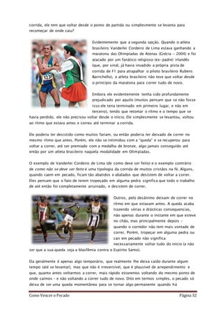 Como Vencer o Pecado Página 32
corrida, ele tem que voltar desde o ponto de partida ou simplesmente se levanta para
recomeçar de onde caiu?
Evidentemente que a segunda opção. Quando o atleta
brasileiro Vanderlei Cordeiro de Lima estava ganhando a
maratona das Olimpíadas de Atenas (Grécia – 2004) e foi
atacado por um fanático religioso (ex-padre) irlandês
(que, por sinal, já havia invadido a própria pista de
corrida de F1 para atrapalhar o piloto brasileiro Rubens
Barrichello), o atleta brasileiro não teve que voltar desde
o princípio da maratona para correr tudo de novo.
Embora ele evidentemente tenha sido profundamente
prejudicado por aquilo (muitos pensam que se não fosse
isso ele teria terminado em primeiro lugar, e não em
terceiro), tendo que retomar o rítmo e o tempo que se
havia perdido, ele não precisou voltar desde o início. Ele simplesmente se levantou, voltou
ao rítmo que estava antes e correu até terminar a corrida.
Ele poderia ter desistido como muitos fariam, ou então poderia ter deixado de correr no
mesmo rítmo que antes. Porém, ele não se intimidou com a “queda” e se recuperou para
voltar a correr, até ser premiado com a medalha de bronze, algo jamais conseguído até
então por um atleta brasileiro naquela modalidade em Olimpíadas.
O exemplo de Vanderlei Cordeiro de Lima (de como deve ser feito) e o exemplo contrário
de como não se deve ser feito é uma tipologia da corrida de muitos cristãos na fé. Alguns,
quando caem em pecado, ficam tão abatidos e abalados que desistem de voltar a correr.
Eles pensam que o fato de terem tropeçado em alguma pedra significa que todo o trabalho
de até então foi completamente arruinado, e desistem de correr.
Outros, pelo desânimo deixam de correr no
rítmo em que estavam antes. A queda acaba
trazendo sérias e drásticas consequencias,
não apenas durante o instante em que esteve
no chão, mas principalmente depois –
quando o corredor não tem mais vontade de
correr. Porém, tropeçar em alguma pedra ou
cair em pecado não significa
necessariamente voltar tudo do início (a não
ser que a sua queda seja a blasfêmia contra o Espírito Santo).
Ela geralmente é apenas algo temporário, que realmente lhe deixa caído durante algum
tempo (até se levantar), mas que não é irreversível, que é plausível de arrependimento e
que, quanto antes voltarmos a correr, mais rápido estaremos voltando do mesmo ponto de
onde caímos – e não voltando a correr tudo de novo. Dito em termos simples, o pecado só
deixa de ser uma queda momentânea para se tornar algo permanente quando há
 