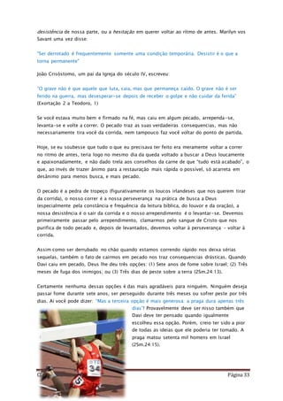 Como Vencer o Pecado Página 33
desistência de nossa parte, ou a hesitação em querer voltar ao rítmo de antes. Marilyn vos
Savant uma vez disse:
"Ser derrotado é frequentemente somente uma condição temporária. Desistir é o que a
torna permanente"
João Crisóstomo, um pai da Igreja do século IV, escreveu:
“O grave não é que aquele que luta, caia, mas que permaneça caído. O grave não é ser
ferido na guerra, mas desesperar-se depois de receber o golpe e não cuidar da ferida”
(Exortação 2 a Teodoro, 1)
Se você estava muito bem e firmado na fé, mas caiu em algum pecado, arrependa-se,
levanta-se e volte a correr. O pecado traz as suas verdadeiras consequencias, mas não
necessariamente tira você da corrida, nem tampouco faz você voltar do ponto de partida.
Hoje, se eu soubesse que tudo o que eu precisava ter feito era meramente voltar a correr
no ritmo de antes, teria logo no mesmo dia da queda voltado a buscar a Deus loucamente
e apaixonadamente, e não dado trela aos conselhos da carne de que “tudo está acabado”, o
que, ao invés de trazer ânimo para a restauração mais rápida o possível, só acarreta em
desânimo para menos busca, e mais pecado.
O pecado é a pedra de tropeço (figurativamente os loucos irlandeses que nos querem tirar
da corrida), o nosso correr é a nossa perseverança na prática de busca a Deus
(especialmente pela constância e frequência da leitura bíblica, do louvor e da oração), a
nossa desistência é o sair da corrida e o nosso arrependimento é o levantar-se. Devemos
primeiramente passar pelo arrependimento, clamarmos pelo sangue de Cristo que nos
purifica de todo pecado e, depois de levantados, devemos voltar à perseverança – voltar à
corrida.
Assim como ser derrubado no chão quando estamos correndo rápido nos deixa sérias
sequelas, também o fato de cairmos em pecado nos traz consequencias drásticas. Quando
Davi caiu em pecado, Deus lhe deu três opções: (1) Sete anos de fome sobre Israel; (2) Três
meses de fuga dos inimigos; ou (3) Três dias de peste sobre a terra (2Sm.24:13).
Certamente nenhuma dessas opções é das mais agradáveis para ninguém. Ninguém deseja
passar fome durante sete anos, ser perseguido durante três meses ou sofrer peste por três
dias. Aí você pode dizer: “Mas a terceira opção é mais generosa: a praga dura apenas três
dias”! Provavelmente deve ser nisso também que
Davi deve ter pensado quando igualmente
escolheu essa opção. Porém, creio ter sido a pior
de todas as ideias que ele poderia ter tomado. A
praga matou setenta mil homens em Israel
(2Sm.24:15).
 