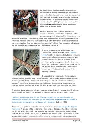 Como Vencer o Pecado Página 36
Eu aposto que o Vanderlei Cordeiro de Lima não
estava com um sorriso estampado no rosto depois
que o irlandês maluco atirou ele para fora da corrida.
Mas a atitude dele deve ser a mesma de todos nós
quando caímos: se levantar e voltar a correr como
estava antes. Não é “fingir que nada aconteceu”. É se
arrepender verdadeiramente, aceitar a disciplina
como filho, e voltar a correr.
Quando permanecemos tristes e angustiados,
deixamos de olhar para Cristo e passamos a olhar
para a nossa própria situação. Nós deixamos de ver a
santidade do Senhor e de nos inspirarmos nela, para olharmos o nosso próprio estado de
imundície. Fazendo uma nova analogia bíblica, o autor de Hebreus afirma que temos que
ter os nossos olhos fixos em Jesus, o nosso objetivo (Fp.3:14). E ele também explica que o
pecado está logo ali à nossa volta, nos “envolvendo” (Hb.12:1).
O Senhor Jesus esclarece também que este
caminho que seguímos até ele é um “caminho
estreito” (Mt.7:14). Agora junte tudo isso e imagine
a cena espiritual em que estamos inseridos. Nós
estamos caminhando por um caminho muito
estreito, o qual poucos passam (Mt.7:14), e muitos
justos não conseguem chegar ao fim (1Pe.4:18). Há
um abismo abaixo de nós (como o mostrado na
imagem do início do capítulo), tanto a direito
quanto a esquerda.
O nosso objetivo é nos manter firmes naquele
caminho estreito, olhando para Cristo e tentando chegar até ele. Quem já andou por uma
corda deve saber como é a sensação. Qualquer passo em falso, qualquer distração, e
caímos. A única forma de nos mantermos inabaláveis é mantendo a concentração no
objetivo, naquilo que deve ser alcançado, sem se preocupar com aquilo que nos rodeia.
O problema é que realmente existem coisas que nos rodeiam. E como existem! A primeira
delas, e como não poderia ser diferente, é o próprio pecado que está a nossa volta:
“Portanto, também nós, uma vez que estamos rodeados por tão grande nuvem de
testemunhas, livremo-nos de tudo o que nos atrapalha e do pecado que nos envolve, e
corramos com perseverança a corrida que nos é proposta” (Hebreus 12:1)
Neste verso, eu gosto da versão de Almeida, que traduz por “o pecado que tão de perto
nos rodeia”. O pecado está a nossa volta – é ele a nossa distração. Mas não é somente o
pecado que está a nossa volta. As ambições e cobiças da carne também estão a nossa
volta. Os desejos estão a nossa volta. O dinheiro está a nossa volta. Aquele carro de última
geração está a nossa volta. Aquela mulher bonita (e comprometida) está a nossa volta.
 