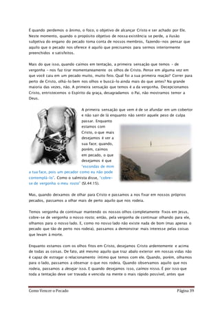 Como Vencer o Pecado Página 39
É quando perdemos o ânimo, o foco, o objetivo de alcançar Cristo e ser achado por Ele.
Neste momento, quando o propósito objetivo de nossa existência se perde, a ilusão
subjetiva do engano do pecado toma conta de nossos membros, fazendo-nos pensar que
aquilo que o pecado nos oferece é aquilo que precisamos para sermos interiormente
preenchidos e satisfeitos.
Mais do que isso, quando caímos em tentação, a primeira sensação que temos – de
vergonha – nos faz tirar momentaneamente os olhos de Cristo. Pense em alguma vez em
que você caiu em um pecado muito, muito feio. Qual foi a sua primeira reação? Correr para
perto de Cristo, olhá-lo bem nos olhos e buscá-lo ainda mais do que antes? Na grande
maioria das vezes, não. A primeira sensação que temos é a da vergonha. Decepcionamos
Cristo, entristecemos o Espírito da graça, desagradamos o Pai, não mostramos temor a
Deus.
A primeira sensação que vem é de se afundar em um cobertor
e não sair de lá enquanto não sentir aquele peso de culpa
passar. Enquanto
estamos com
Cristo, o que mais
desejamos é ver a
sua face; quando,
porém, caímos
em pecado, o que
desejamos é que
“escondas de mim
a tua face, pois um pecador como eu não pode
contemplá-lo”. Como o salmista disse, “cobre-
se de vergonha o meu rosto” (Sl.44:15).
Mas, quando deixamos de olhar para Cristo e passamos a nos fixar em nossos próprios
pecados, passamos a olhar mais de perto aquilo que nos rodeia.
Temos vergonha de continuar mantendo os nossos olhos completamente fixos em Jesus,
cobre-se de vergonha o nosso rosto; então, pela vergonha de continuar olhando para ele,
olhamos para o nosso lado. E, como no nosso lado não existe nada de bom (mas apenas o
pecado que tão de perto nos rodeia), passamos a demonstrar mais interesse pelas coisas
que levam à morte.
Enquanto estamos com os olhos fitos em Cristo, desejamos Cristo ardentemente e acima
de todas as coisas. De fato, até mesmo aquilo que traz abalo exterior em nossas vidas não
é capaz de estragar o relacionamento íntimo que temos com ele. Quando, porém, olhamos
para o lado, passamos a observar o que nos rodeia. Quando observamos aquilo que nos
rodeia, passamos a desejar isso. E quando desejamos isso, caímos nisso. É por isso que
toda a tentação deve ser travada e vencida na mente o mais rápido possível, antes que
 