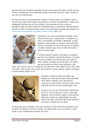 Como Vencer o Pecado Página 4
pessoas estão, por tão pouco, deixando de lado a pureza para dar lugar à traição, que por
fim leva a condenação. Essa infidelidade espiritual não pode continuar e fazer morada na
casa de um cristão genuíno.
Por mais que Deus seja extremamente amoroso e misericordioso, ele também é justo, e
exercerá juízo sobre todos aqueles que preferiram continuar transgredindo o santo e puro
mandamento de Deus que nos foi confiado. Cristo veio para dar vida, e vida em
abundância. Mas essa vida só pode ser vivida plenamente se estivermos longe do pecado,
que gera a morte. É somente quando vivemos uma vida longe do pecado que podemos ser
“como uma noiva pura para um marido, a saber, Cristo” (2Co.11:2).
Certamente viver uma vida afastada do pecado, como
filhos de Deus puros, irrepreensíveis e inculpáveis em
meio a uma geração corrompida e depravada, na qual
brilhamos como estrelas no universo, não é nada fácil.
Estamos convivendo em um mundo que jaz no maligno,
e o próprio Satanás ruge como um leão procurando a
quem ele possa tragar.
É somente quando contamos com todas as armaduras
que Deus nos concede e quando Ele derrama a Sua graça
em nossos corações que temos forças para fechar os
olhos e rejeitar o pecado que tão de perto nos rodeia e
que este mundo nos oferece, para desejarmos algo
maior, que é achar Cristo e ser achado por ele. Não temos outro objetivo nessa vida, senão
o de correr rumo ao alvo, mas sempre nesse caminho existem algumas “pedras de tropeço”
no qual estamos sujeitos a cair.
O pecado é como essa pedra de tropeço que
impede um cristão de prosseguir nesta caminhada
da fé. Alguns tropeçam nela e desistem de
continuar a corrida. Outros convivem caindo nestas
pedras do início ao fim de sua caminhada cristã.
Já outros, por sua vez, não desistem e perseveram
até o fim, rumo ao alvo que é Cristo. O principal
problema, além da própria queda, é a sensação de
abalo que a queda traz. Dependendo dos casos,
muitos não mais se levantam para tentar alcançar o
alvo da fé, a salvação de suas almas.
O cristão que quiser realmente correr para alcançar este alvo deve estar precavido contra
as pedras de tropeço no meio do caminho, que podem fazer com que tomemos o rumo
errado ou que simplesmente deixemos de correr.
 