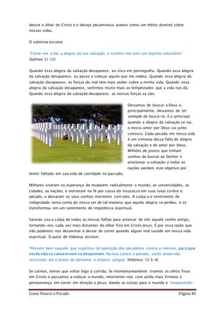 Como Vencer o Pecado Página 40
desvie o olhar de Cristo e o desejo pecaminoso avance como um efeito dominó sobre
nossas vidas.
O salmista escreve:
“Torna-me a dar a alegria da tua salvação, e sustém-me com um espírito voluntário”
(Salmos 51:12)
Quando essa alegria da salvação desaparece, eu clico em pornografia. Quando essa alegria
da salvação desaparece, eu passo a cobiçar aquilo que me rodeia. Quando essa alegria da
salvação desaparece, as forças do mal tem mais poder sobre a minha vida. Quando essa
alegria da salvação desaparece, sentimos muito mais as tempestades que a vida nos dá.
Quando essa alegria da salvação desaparece, as nossas forças se vão.
Deixamos de buscar a Deus e,
principalmente, deixamos de ter
vontade de buscá-lo. E o principal:
quando a alegria da salvação se vai,
o nosso amor por Deus cai junto
conosco. Cada pecado em nossa vida
é um sintoma dessa falta de alegria
da salvação e de amor por Deus.
Milhões de jovens que tinham
sonhos de buscar ao Senhor e
proclamar a salvação a todas as
nações perdem este objetivo por
terem falhado em sua vida de castidade no passado.
Milhares viveram na esperança de mudarem radicalmente o mundo, as universidades, as
cidades, as nações, e morreram na fé por causa do insucesso em suas lutas contra o
pecado, e deixaram os seus sonhos morrerem com eles. A culpa e o sentimento de
indignidade toma conta do nosso ser de tal maneira que aquela alegria se perdeu, e se
transformou em um sentimento de impotência espiritual.
Satanás usa a culpa de todas as nossas falhas para arrancar de nós aquele sonho antigo,
tornando-nos cada vez mais distantes do olhar fixo em Cristo Jesus. É por essa razão que
não podemos nos desanimar e deixar de correr quando algum mal sucede em nossa vida
espiritual. O autor de Hebreus escreve:
“Pensem bem naquele que suportou tal oposição dos pecadores contra si mesmo, para que
vocês não se cansem nem se desanimem. Na luta contra o pecado, vocês ainda não
resistiram até o ponto de derramar o próprio sangue” (Hebreus 12:3-4)
Se caímos, temos que voltar logo à corrida. Se momentaneamente tiramos os olhos fixos
em Cristo e passamos a cobiçar o mundo, retornemo-nos com ainda mais firmeza e
perseverança em correr em direção a Jesus, dando as costas para o mundo e “esquecendo-
 