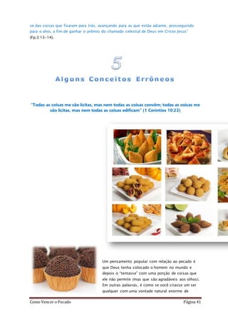 Como Vencer o Pecado Página 41
se das coisas que ficaram para trás, avançando para as que estão adiante, prosseguindo
para o alvo, a fim de ganhar o prêmio do chamado celestial de Deus em Cristo Jesus”
(Fp.3:13-14).
“Todas as coisas me são lícitas, mas nem todas as coisas convêm; todas as coisas me
são lícitas, mas nem todas as coisas edificam” (1 Coríntios 10:23)
Um pensamento popular com relação ao pecado é
que Deus tenha colocado o homem no mundo e
depois o “tentasse” com uma porção de coisas que
ele não permite (mas que são agradáveis aos olhos).
Em outras palavras, é como se você criasse um ser
qualquer com uma vontade natural enorme de
 