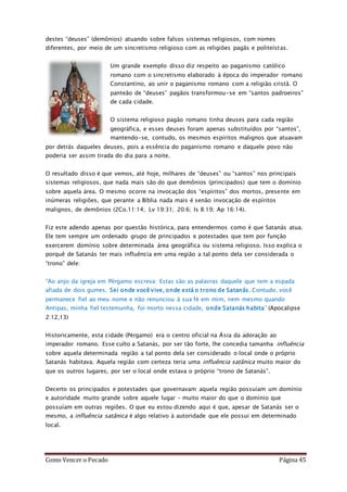 Como Vencer o Pecado Página 45
destes “deuses” (demônios) atuando sobre falsos sistemas religiosos, com nomes
diferentes, por meio de um sincretismo religioso com as religiões pagãs e politeístas.
Um grande exemplo disso diz respeito ao paganismo católico
romano com o sincretismo elaborado à época do imperador romano
Constantino, ao unir o paganismo romano com a religião cristã. O
panteão de “deuses” pagãos transformou-se em “santos padroeiros”
de cada cidade.
O sistema religioso pagão romano tinha deuses para cada região
geográfica, e esses deuses foram apenas substituídos por “santos”,
mantendo-se, contudo, os mesmos espíritos malignos que atuavam
por detrás daqueles deuses, pois a essência do paganismo romano e daquele povo não
poderia ser assim tirada do dia para a noite.
O resultado disso é que vemos, até hoje, milhares de “deuses” ou “santos” nos principais
sistemas religiosos, que nada mais são do que demônios (principados) que tem o domínio
sobre aquela área. O mesmo ocorre na invocação dos “espíritos” dos mortos, presente em
inúmeras religiões, que perante a Bíblia nada mais é senão invocação de espíritos
malignos, de demônios (2Co.11:14; Lv 19:31; 20:6; Is 8:19; Ap 16:14).
Fiz este adendo apenas por questão histórica, para entendermos como é que Satanás atua.
Ele tem sempre um ordenado grupo de principados e potestades que tem por função
exercerem domínio sobre determinada área geográfica ou sistema religioso. Isso explica o
porquê de Satanás ter mais influência em uma região a tal ponto dela ser considerada o
“trono” dele:
“Ao anjo da igreja em Pérgamo escreva: Estas são as palavras daquele que tem a espada
afiada de dois gumes. Sei onde você vive, onde está o trono de Satanás. Contudo, você
permanece fiel ao meu nome e não renunciou à sua fé em mim, nem mesmo quando
Antipas, minha fiel testemunha, foi morto nessa cidade, onde Satanás habita” (Apocalipse
2:12,13)
Historicamente, esta cidade (Pérgamo) era o centro oficial na Ásia da adoração ao
imperador romano. Esse culto a Satanás, por ser tão forte, lhe concedia tamanha influência
sobre aquela determinada região a tal ponto dela ser considerado o local onde o próprio
Satanás habitava. Aquela região com certeza teria uma influência satânica muito maior do
que os outros lugares, por ser o local onde estava o próprio “trono de Satanás”.
Decerto os principados e potestades que governavam aquela região possuíam um domínio
e autoridade muito grande sobre aquele lugar – muito maior do que o domínio que
possuíam em outras regiões. O que eu estou dizendo aqui é que, apesar de Satanás ser o
mesmo, a influência satânica é algo relativo à autoridade que ele possui em determinado
local.
 