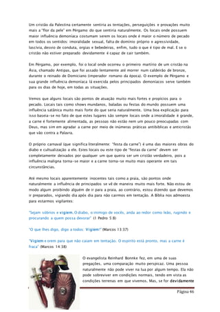 Como Vencer o Pecado Página 46
Um cristão da Palestina certamente sentiria as tentações, perseguições e provações muito
mais a “flor da pele” em Pérgamo do que sentiria naturalmente. Os locais onde possuem
maior influência demoníaca costumam serem os locais onde é maior o número de pecado
em todos os sentidos: imoralidade sexual, falta de domínio próprio e agressividade,
lascívia, desvio de conduta, orgias e bebedeiras, enfim, tudo o que é tipo de mal. E se o
cristão não estiver preparado devidamente é capaz de cair também.
Em Pérgamo, por exemplo, foi o local onde ocorreu o primeiro martírio de um cristão na
Ásia, chamado Antipas, que foi assado lentamente até morrer num caldeirão de bronze,
durante o reinado de Domiciano (imperador romano da época). O exemplo de Pérgamo e
sua grande influência demoníaca lá exercida pelos principados demoníacos serve também
para os dias de hoje, em todas as situações.
Vemos que alguns locais são pontos de atuação muito mais fortes e propícios para o
pecado. Locais tais como shows mundanos, baladas ou festas do mundo possuem uma
influência satânica muito mais forte do que seria naturalmente. Uma boa explicação para
isso baseia-se no fato de que estes lugares são sempre locais onde a imoralidade é grande,
a carne é fortemente alimentada, as pessoas não estão nem um pouco preocupadas com
Deus, mas sim em agradar a carne por meio de inúmeras práticas antibiblicas e anticristãs
que vão contra a Palavra.
O próprio carnaval (que significa literalmente: “festa da carne”) é uma das maiores obras do
diabo e cultualização a ele. Estes locais ou este tipo de “festas da carne” devem ser
completamente deixados por qualquer um que queira ser um cristão verdadeiro, pois a
influência maligna torna-se maior e a carne torna-se muito mais operante em tais
circunstâncias.
Até mesmo locais aparentemente inocentes tais como a praia, são pontos onde
naturalmente a influência de principados se vê de maneira muito mais forte. Não estou de
modo algum proibindo alguém de ir para a praia, ao contrário, estou dizendo que devemos
ir preparados, vigiando dia após dia para não cairmos em tentação. A Bíblia nos admoesta
para estarmos vigilantes:
“Sejam sóbrios e vigiem. O diabo, o inimigo de vocês, anda ao redor como leão, rugindo e
procurando a quem possa devorar” (1 Pedro 5:8)
“O que lhes digo, digo a todos: Vigiem!" (Marcos 13:37)
“Vigiem e orem para que não caiam em tentação. O espírito está pronto, mas a carne é
fraca” (Marcos 14:38)
O evangelista Reinhard Bonnke fez, em uma de suas
pregações, uma comparação muito perspicaz. Uma pessoa
naturalmente não pode viver na lua por algum tempo. Ela não
pode sobreviver em condições normais, tendo em vista as
condições terrenas em que vivemos. Mas, se for devidamente
 