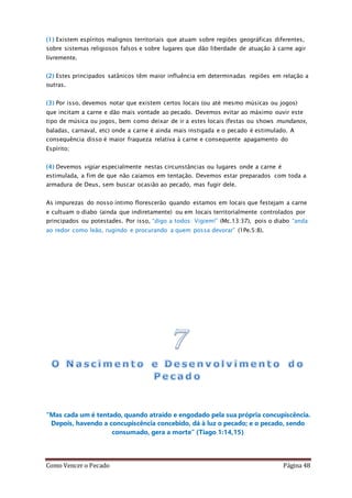 Como Vencer o Pecado Página 48
(1) Existem espíritos malignos territoriais que atuam sobre regiões geográficas diferentes,
sobre sistemas religiosos falsos e sobre lugares que dão liberdade de atuação à carne agir
livremente.
(2) Estes principados satânicos têm maior influência em determinadas regiões em relação a
outras.
(3) Por isso, devemos notar que existem certos locais (ou até mesmo músicas ou jogos)
que incitam a carne e dão mais vontade ao pecado. Devemos evitar ao máximo ouvir este
tipo de música ou jogos, bem como deixar de ir a estes locais (festas ou shows mundanos,
baladas, carnaval, etc) onde a carne é ainda mais instigada e o pecado é estimulado. A
consequência disso é maior fraqueza relativa à carne e consequente apagamento do
Espírito;
(4) Devemos vigiar especialmente nestas circunstâncias ou lugares onde a carne é
estimulada, a fim de que não caiamos em tentação. Devemos estar preparados com toda a
armadura de Deus, sem buscar ocasião ao pecado, mas fugir dele.
As impurezas do nosso íntimo florescerão quando estamos em locais que festejam a carne
e cultuam o diabo (ainda que indiretamente) ou em locais territorialmente controlados por
principados ou potestades. Por isso, “digo a todos: Vigiem!” (Mc.13:37), pois o diabo “anda
ao redor como leão, rugindo e procurando a quem possa devorar” (1Pe.5:8).
“Mas cada um é tentado, quando atraído e engodado pela sua própria concupiscência.
Depois, havendo a concupiscência concebido, dá à luz o pecado; e o pecado, sendo
consumado, gera a morte” (Tiago 1:14,15)
 