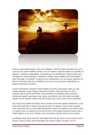 Como Vencer o Pecado Página 49
Como já vimos anteriormente, existe um verdadeiro “monstro” dentro de todos nós, que é
a nossa carne. Como também já vimos, esse tal “monstro” pode ser grande e assustador ou
pequeno e inofensivo, dependendo do quanto que nós alimentamos o Espírito Santo que
nos ajuda nas nossas fraquezas a derrotar o inimigo. Como também já foi mencionado, a
carne não pode se “converter” ou deixar de ser naturalmente má, mas apenas podemos ter
domínio (controle) sobre ela e submetê-la, ou tornar-se escravo dela, dependendo do
quanto alimentamos o Espírito.
E como alimentamos o Espírito? Como também já foi dito, é buscando a Deus, ou seja,
orando, jejuando, lendo a Palavra, louvando ao Senhor, indo à Sua Casa, etc. Ok, e
voltamos tudo ao ponto inicial? Bom, não exatamente. O problema ainda continua o
mesmo para aqueles que fazem essas coisas, mas mesmo assim tem vezes que acaba
caindo na carne quando o desejo mal vem. O que é que se faz a mais nesses momentos?
Ora, você já está coberto de oração, mas se mesmo assim vem o desejo pecaminoso, o que
fazer neste momento? A melhor dica que eu tenho é o seguinte: mate a carne o quanto
antes o possível. Isto é, se vem algum pensamento impuro ou imundo na sua mente, corte-
o o quanto antes, na mesma hora em que ele vem. Se vier algum desejo de chamar para a
“briga” alguém na rua ou no trânsito, corte este desejo o quanto antes em seu coração.
O problema maior deste “monstro” que habita dentro de nós (isto é, a nossa carne) é que a
oração e a busca a Deus vão neutralizando aos poucos o poder da carne, e ela vai
 