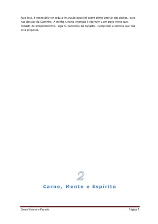 Como Vencer o Pecado Página 5
Para isso, é necessário ter toda a instrução possível sobre como desviar das pedras, para
não desviar do Caminho. A minha sincera intenção é escrever a um povo eleito que,
tomado de arrependimento, siga os caminhos do Salvador, cumprindo a carreira que nos
está proposta.
 