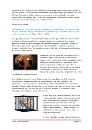 Como Vencer o Pecado Página 50
tornando-se mais inofensiva com o passar do tempo (você verá os frutos com o tempo), e
por isso quando às vezes ela lança em si mesmo algum pensamento pecaminoso, você tem
a “força” de mandá-lo embora nos mesmo momento, se quiser. Essa é a força que o
Espírito Santo lhe concede. Mas, se você não lança embora o pensamento naquele mesmo
momento ou o quanto antes, ele vai se desenvolvendo.
É como Tiago escreve:
“Mas as pessoas são tentadas quando são atraídas e enganadas pelos seus próprios maus
desejos. Então esses desejos fazem com que o pecado nasça, e o pecado, quando já está
maduro, produz a morte” (Tiago 1:14,15 - NTLH)
Ou seja, o pecado nasce com um simples desejo. Aqueles que alimentam o Espírito Santo
tem força suficiente para eliminar este desejo quando ele vem dentro de si mesmo,
enquanto aqueles que não alimentam o Espírito nem ao menos conseguem controlar-se.
Mas, mesmo para aqueles que alimentam o Espírito (lembre-se que Tiago escrevia a
cristãos, convertidos), esse desejo pode começar a subir. Este desejo acaba sendo digerido,
e o pecado acaba nascendo.
Depois que o pecado nasce, ele vai amadurecendo. E,
finalmente, depois que o pecado já está maduro,
produz a morte espiritual na pessoa. Isso tudo é muito
importante para entendermos a questão do pecado.
Embora o verdadeiro cristão que busca a Deus e
alimenta o Espírito tenha controle sobre a sua própria
carne (ou seja, o “monstro” fica menor do que nos
incrédulos), o desejo pecaminoso implantado no nosso
coração pode ir se desenvolvendo.
E, se não fizermos uso da nossa “força” e matá-lo o mais rápido possível, ele vai se
desenvolvendo, se desenvolvendo, se desenvolvendo... até gerar o pecado... que
amadurece... que gera a morte no cristão! Por que não é mencionada uma “pausa” neste
processo? Porque a partir do momento em que o desejo mal habita em nossa mente e nós
damos liberdade para ele atuar em nós, o “monstro” pequeno lá de dentro vai tendo
liberdade para ir crescendo e se desenvolvendo.
Quanto mais você continua pensando, mas ele vai
se desenvolvendo, e quanto mais esperarmos sem
tomar atitude nenhuma, mais difícil será depois
para eliminarmos no “meio” ou no “fim” do
processo. Ao contrário, o monstro vai crescendo e
o pecado amadurecendo. O próprio monstro vai
amadurecendo, até cauterizar a nossa mente e
causar a morte em nós.
Por isso, o que fazer quando o desejo pecaminoso
 