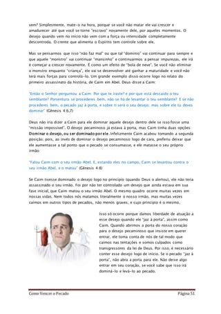 Como Vencer o Pecado Página 51
vem? Simplesmente, mate-o na hora, porque se você não matar ele vai crescer e
amadurecer até que você se torne “escravo” novamente dele, por aqueles momentos. O
desejo quando vem no início não vem com a força ou intensidade completamente
descontroda. O crente que alimenta o Espírito tem controle sobre ele.
Mas se pensarmos que isso “não faz mal” ou que tal “domínio” vai continuar para sempre e
que aquele “monstro” vai continuar “mansinho” e continuarmos a pensar impurezas, ele irá
é começar a crescer novamente. É como um efeito de “bola de neve”. Se você não eliminar
o monstro enquanto “criança”, ele vai se desenvolver até ganhar a maturidade e você não
terá mais forças para controlá-lo. Um grande exemplo disso ocorre logo no relato do
primeiro assassinato da história, de Caim em Abel. Deus disse a Caim:
“Então o Senhor perguntou a Caim: Por que te iraste? e por que está descaído o teu
semblante? Porventura se procederes bem, não se há de levantar o teu semblante? E se não
procederes bem, o pecado jaz à porta, e sobre ti será o seu desejo; mas sobre ele tu deves
dominar” (Gênesis 4:6,7)
Deus não iria dizer a Caim para ele dominar aquele desejo dentro dele se isso fosse uma
“missão impossível”. O desejo pecaminoso já estava à porta, mas Caim tinha duas opções:
Dominar o desejo, ou ser dominado por ele. Infelizmente Caim acabou tomando a segunda
posição; pois, ao invés de dominar o desejo pecaminoso logo de cara, preferiu deixar que
ele aumentasse a tal ponto que o pecado se consumasse, e ele matasse o seu próprio
irmão:
“Falou Caim com o seu irmão Abel. E, estando eles no campo, Caim se levantou contra o
seu irmão Abel, e o matou” (Gênesis 4:8)
Se Caim tivesse dominado o desejo logo no princípio (quando Deus o alertou), ele não teria
assassinado o seu irmão. Foi por não ter controlado um desejo que ainda estava em sua
fase inicial, que Caim matou o seu irmão Abel. O mesmo quadro ocorre muitas vezes em
nossas vidas. Nem todos nós matamos literalmente o nosso irmão, mas muitas vezes
caímos em outros tipos de pecados, não menos graves, e cujo princípio é o mesmo.
Isso só ocorre porque damos liberdade de atuação a
esse desejo quando ele “jaz à porta”, assim como
Caim. Quando abrimos a porta do nosso coração
para o desejo pecaminoso que insiste em querer
entrar, ele toma conta de nós de tal modo que
caímos nas tentações e somos culpados como
transgressores da lei de Deus. Por isso, é necessário
conter esse desejo logo de início. Se o pecado “jaz à
porta”, não abra a porta para ele. Não deixe algo
entrar em seu coração, se você sabe que isso irá
dominá-lo e levá-lo ao pecado.
 