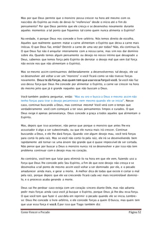 Como Vencer o Pecado Página 52
Mas por que Deus permite que o monstro possa crescer na hora até mesmo com os
nascidos do Espírito ao invés de deixá-lo “inofensivo” desde o início até o fim do
pensamento? Por que Deus permite que ele cresça e se desenvolva novamente durante
aqueles momentos a tal ponto que fiquemos tal como quem nunca alimenta o Espírito?
Na verdade, é porque Deus nos concede o livre-arbítrio. Nós temos direito de escolha.
Aqueles que realmente querem matar a carne alimentam o Espírito que deixa a carne mais
inócua. O que Deus faz, então? Destrói a carne de uma vez por todas? Não, ela continua lá.
O que Deus faz não é aniquilar inteiramente com a nossa carne, mas sim nos dar domínio
sobre ela. Quando temos algum pensamento ou desejo no nosso íntimo que desagrade a
Deus, sabemos que temos força pelo Espírito de derrotar o desejo mal que vem (tal força
não existe nos que não alimentam o Espírito).
Mas se mesmo assim continuarmos deliberadamente a desenvolvermos tal desejo, ele vai
se desenvolver até voltar a ser um “monstro” e você ficará como se não tivesse forças
novamente. Deus te dá forças, mas quem tem que usar essa força é você. Se você não faz
uso dessa força que Deus lhe concede por alimentar o Espírito, a carne vai crescer na hora
do mesmo jeito que já é grande naqueles que não buscam a Deus.
Você também poderia perguntar, então: “Mas eu oro e busco a Deus e mesmo assim não
tenho forças para tirar o desejo pecaminoso nem mesmo quando ele se inicia!”. Nesse
caso, continue buscando a Deus, mas continue mesmo! Você verá com o tempo que
verdadeiramente você com começará a ter seus pensamentos limpos e curados. O que
Deus exige é apenas perseverança. Deus concede a graça a todos aqueles que alimentam o
Espírito.
Mas, depois que isso acontecer, não pense que porque o monstro que antes lhe era
assustador é algo a ser subestimado, ou que ele nunca mais irá crescer. Continue
buscando a Deus, e ele lhe dará forças. Quando vier algum desejo mau, você terá forças
para cortá-lo pela raíz. Mas se você não cortá-lo pela raíz, ele irá se desenvolvendo bem
rapidamente até tornar-se uma árvore tão grande que é quase impossível de ser cortada.
Não pense que por buscar a Deus o monstro nunca irá se desenvolver e por isso não tem
problema continuar com o desejo mau no coração.
Ao contrário, você tem que lutar para eliminá-lo na hora em que ele vem, fazendo uso a
força que Deus lhe concede pelo Seu Espírito, a fim de que este desejo não cresça e se
desenvolva a tal ponto de mesmo assim você voltar a ser dominado por ele, e o pecado
amadurecer ainda mais, e gerar a morte. A melhor dica de todas que existe é cortar o mal
pela raíz, porque depois que ele vai crescendo ficará cada vez mais incontrolável dominá-
lo, e o processo acaba gerando a morte.
Deus vai lhe perdoar caso esteja com um coração sincero diante Dele, mas não adianta
pedir mais forças ainda caso você já busque o Espírito, porque Deus já lhe deu essa força.
O que você tem que fazer é uso dela em reprimir o pecado quando ele se inicia. Lembre-
se: Deus lhe concede o livre-arbítrio, e ele concede forças a quem O busca, mas quem tem
que usar essa força é você. É por isso que Tiago também diz:
 