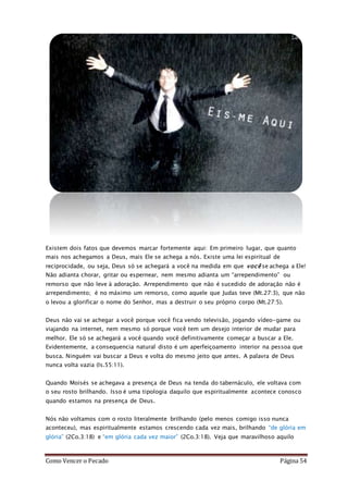 Como Vencer o Pecado Página 54
Existem dois fatos que devemos marcar fortemente aqui: Em primeiro lugar, que quanto
mais nos achegamos a Deus, mais Ele se achega a nós. Existe uma lei espiritual de
reciprocidade, ou seja, Deus só se achegará a você na medida em que você se achega a Ele!
Não adianta chorar, gritar ou espernear, nem mesmo adianta um “arrependimento” ou
remorso que não leve à adoração. Arrependimento que não é sucedido de adoração não é
arrependimento; é no máximo um remorso, como aquele que Judas teve (Mt.27:3), que não
o levou a glorificar o nome do Senhor, mas a destruir o seu próprio corpo (Mt.27:5).
Deus não vai se achegar a você porque você fica vendo televisão, jogando vídeo-game ou
viajando na internet, nem mesmo só porque você tem um desejo interior de mudar para
melhor. Ele só se achegará a você quando você definitivamente começar a buscar a Ele.
Evidentemente, a consequencia natural disto é um aperfeiçoamento interior na pessoa que
busca. Ninguém vai buscar a Deus e volta do mesmo jeito que antes. A palavra de Deus
nunca volta vazia (Is.55:11).
Quando Moisés se achegava a presença de Deus na tenda do tabernáculo, ele voltava com
o seu rosto brilhando. Isso é uma tipologia daquilo que espiritualmente acontece conosco
quando estamos na presença de Deus.
Nós não voltamos com o rosto literalmente brilhando (pelo menos comigo isso nunca
aconteceu), mas espiritualmente estamos crescendo cada vez mais, brilhando “de glória em
glória” (2Co.3:18) e “em glória cada vez maior” (2Co.3:18). Veja que maravilhoso aquilo
 