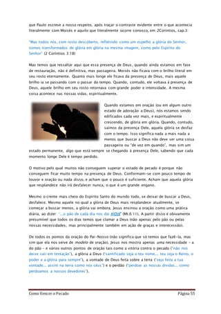Como Vencer o Pecado Página 55
que Paulo escreve a nosso respeito, após traçar o contraste evidente entre o que acontecia
literalmente com Moisés e aquilo que literalmente ocorre conosco, em 2Coríntios, cap.3:
“Mas todos nós, com rosto descoberto, refletindo como um espelho a glória do Senhor,
somos transformados de glória em glória na mesma imagem, como pelo Espírito do
Senhor” (2 Coríntios 3:18)
Mas temos que ressaltar aqui que essa presença de Deus, quando ainda estamos em fase
de restauração, não é definitiva, mas passageira. Moisés não ficava com o brilho literal em
seu rosto eternamente. Quanto mais longe ele ficava da presença de Deus, mais aquele
brilho ia se passando com o passar do tempo. Quando, contudo, ele voltava à presença de
Deus, aquele brilho em seu rosto retornava com grande poder e intensidade. A mesma
coisa acontece nas nossas vidas, espiritualmente.
Quando estamos em oração (ou em algum outro
estado de adoração a Deus), nós estamos sendo
edificados cada vez mais, e espiritualmente
crescendo, de glória em glória. Quando, contudo,
saímos da presença Dele, aquela glória se desfaz
com o tempo. Isso significa nada a mais nada a
menos que buscar a Deus não deve ser uma coisa
passageira ou “de vez em quando”, mas sim um
estado permanente, algo que está sempre se chegando à presença Dele, sabendo que cada
momento longe Dele é tempo perdido.
O motivo pelo qual muitos não conseguem superar o estado de pecado é porque não
conseguem ficar muito tempo na presença de Deus. Conformam-se com pouco tempo de
louvor e oração ou nada disso, e acham que o pouco é suficiente. Acham que aquela glória
que resplandece não irá desfalecer nunca, o que é um grande engano.
Mesmo o crente mais cheio do Espírito Santo do mundo todo, se deixar de buscar a Deus,
desfalece. Mesmo aquele no qual a glória de Deus mais resplandece atualmente, se
começar a buscar menos, a glória vai embora. Jesus ensinou a oração como uma prática
diária, ao dizer: “...o pão de cada dia nos dai HOJE” (Mt.6:11). A partir disso é obivamente
presumível que todos os dias temos que clamar a Deus (não apenas pelo pão ou pelas
nossas necessidades, mas principalmente também em ação de graças e interecessão).
De todos os pontos da oração do Pai-Nosso (não significa que só temos que fazê-la, mas
sim que ela nos serve de modelo de oração), Jesus nos mostra apenas uma necessidade – a
do pão – e vários outros pontos de oração tais como a vitória contra o pecado (“não nos
deixe cair em tentação”), a glória a Deus (“santificado seja o teu nome... teu seja o Reino, o
poder e a glória para sempre”), a vontade de Deus feita sobre a terra (“seja feita a tua
vontade... assim na terra como nos céus”) e o perdão (“perdoai as nossas dívidas... como
perdoamos a nossos devedores”).
 