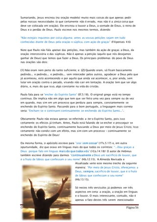 Como Vencer o Pecado Página 56
Sumariando, Jesus ensinou (na oração modelo) muito mais coisas do que apenas pedir
pelas nossas necessidades (o que certamente não é errado, mas não é a única coisa que
deve ser colocada em oração). Ele ensinou o louvor a Deus, a vontade de Deus, o reino de
Deus e o perdão de Deus. Paulo escreve nos mesmos termos, dizendo:
“Não estejais inquietos por coisa alguma; antes as vossas petições sejam em tudo
conhecidas diante de Deus pela oração e súplica, com ação de graças” (Filipenses 4:6)
Note que Paulo não fala apenas das petições, mas também da ação de graças a Deus, da
oração intercessória e das súplicas. Não é apenas a petição (aquilo que nós desejamos
ganhar de Deus) que temos que fazer a Deus. Os principais problemas do povo de Deus
nas orações são dois:
(1) Não oram nem perto do tanto suficiente; e: (2) Quando oram, só ficam basicamente
pedindo... e pedindo... e pedindo... sem interceder pelos outros, agradecer a Deus pelo que
já aconteceu, está acontecendo e por aquilo que ainda vai acontecer, e, pior ainda, sem
lutar em oração contra o pecado, visando não cair em tentação. A oração tem que ser algo
diário, e, mais do que isso, algo constante na vida do cristão.
Paulo fala para se “encher do Espírito Santo” (Ef.5:18). O original grego está no tempo
contínuo. Ele implica não em algo que tem que ser feito uma vez para sempre ou de vez
em quando, mas sim em um processo que perdura para sempre, constantemente se
enchendo do Espírito Santo. Passando para o bom português, a linguagem mais correta
seria: “Encham-se e continuem continuamente se enchendo do Espírito Santo...”.
Obviamente Paulo não estava apenas se referindo a ter o Espírito Santo, pois isso
certamente os efésios já tinham. Antes, Paulo está falando de se encher e prosseguir se
enchendo do Espírito Santo, continuamente buscando a Deus por meio de Jesus Cristo. Isso
certamente não condiz com um efeito, mas sim com um processo – continuamente se
enchendo do Espírito de Deus!
Da mesma forma, o apóstolo escreve para “orar sem cessar” (1Ts.5:17) e, em outra
opurtunidade, diz que orava em línguas mais do que todos os coríntios: “...Dou graças a
Deus porque falo em línguas mais do que todos vós” (1Co.14:18)! O autor de Hebreus
também escreve dizendo para darmos “continuamente a Deus um sacrifício de louvor, que
é o fruto de lábios que confessam o seu nome” (Hb.12:15). A Almeida Revisada e
Atualizada verte este mesmo trecho da seguinte
maneira: “Por meio de Jesus Cristo, ofereçamos a
Deus, sempre, sacrifício de louvor, que é o fruto
de lábios que confessam o seu nome”
(Hb.13:15).
Só nestes três versículos já podemos ver três
aspectos em cena: a oração, a oração em línguas
e o louvor. O mais interessante, contudo, não é
apenas o fato destes três serem mencionados
 