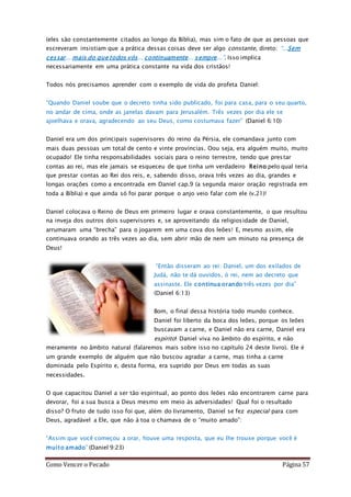 Como Vencer o Pecado Página 57
(eles são constantemente citados ao longo da Bíblia), mas sim o fato de que as pessoas que
escreveram insistiam que a prática dessas coisas deve ser algo constante, direto: “...Sem
cessar... mais do que todos vós... continuamente... sempre...”. Isso implica
necessariamente em uma prática constante na vida dos cristãos!
Todos nós precisamos aprender com o exemplo de vida do profeta Daniel:
“Quando Daniel soube que o decreto tinha sido publicado, foi para casa, para o seu quarto,
no andar de cima, onde as janelas davam para Jerusalém. Três vezes por dia ele se
ajoelhava e orava, agradecendo ao seu Deus, como costumava fazer” (Daniel 6:10)
Daniel era um dos principais supervisores do reino da Pérsia, ele comandava junto com
mais duas pessoas um total de cento e vinte províncias. Oou seja, era alguém muito, muito
ocupado! Ele tinha responsabilidades sociais para o reino terrestre, tendo que prestar
contas ao rei, mas ele jamais se esqueceu de que tinha um verdadeiro Reino pelo qual teria
que prestar contas ao Rei dos reis, e, sabendo disso, orava três vezes ao dia, grandes e
longas orações como a encontrada em Daniel cap.9 (a segunda maior oração registrada em
toda a Bíblia) e que ainda só foi parar porque o anjo veio falar com ele (v.21)!
Daniel colocava o Reino de Deus em primeiro lugar e orava constantemente, o que resultou
na inveja dos outros dois supervisores e, se aproveitando da religiosidade de Daniel,
arrumaram uma “brecha” para o jogarem em uma cova dos leões! E, mesmo assim, ele
continuava orando as três vezes ao dia, sem abrir mão de nem um minuto na presença de
Deus!
“Então disseram ao rei: Daniel, um dos exilados de
Judá, não te dá ouvidos, ó rei, nem ao decreto que
assinaste. Ele continua orando três vezes por dia”
(Daniel 6:13)
Bom, o final dessa história todo mundo conhece.
Daniel foi liberto da boca dos leões, porque os leões
buscavam a carne, e Daniel não era carne, Daniel era
espírito! Daniel viva no âmbito do espírito, e não
meramente no âmbito natural (falaremos mais sobre isso no capítulo 24 deste livro). Ele é
um grande exemplo de alguém que não buscou agradar a carne, mas tinha a carne
dominada pelo Espírito e, desta forma, era suprido por Deus em todas as suas
necessidades.
O que capacitou Daniel a ser tão espiritual, ao ponto dos leões não encontrarem carne para
devorar, foi a sua busca a Deus mesmo em meio às adversidades! Qual foi o resultado
disso? O fruto de tudo isso foi que, além do livramento, Daniel se fez especial para com
Deus, agradável a Ele, que não à toa o chamava de o “muito amado”:
“Assim que você começou a orar, houve uma resposta, que eu lhe trouxe porque você é
muito amado” (Daniel 9:23)
 
