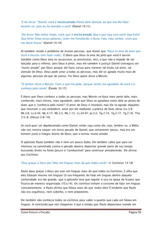 Como Vencer o Pecado Página 58
“E ele disse: "Daniel, você é muito amado. Preste bem atenção ao que vou lhe falar;
levante-se, pois eu fui enviado a você” (Daniel 10:11)
“Ele disse: Não tenha medo, você, que é muito amado. Que a paz seja com você! Seja forte!
Seja forte! Ditas essas palavras, senti-me fortalecido e disse: Fala, meu senhor, visto que
me deste forças” (Daniel 10:19)
Aí também reside o problema de muitas pessoas, que dizem que “Deus te ama do jeito que
você é mesmo sem fazer nada”. É óbvio que Deus te ama do jeito que você é (assim
também como Deus ama os assassinos, as prostitutas, etc), o que não o impede de ser
lançado para o inferno, pois Deus é amor, mas ele também é justiça! Daniel conseguiu ser
“muito amado” por Deus porque ele fazia coisas para merecer tal título, tal amor, tal
atenção de Deus. Deus pode amar a todas as pessoas, mas ele se agrada muito mais de
algumas pessoas do que de outros. Foi Deus quem disse a Moisés:
“O Senhor disse a Moisés: Farei o que me pede, porque tenho me agradado de você e o
conheço pelo nome” (Êxodo 33:17)
É óbvio que Deus conhece a todas as pessoas, mas Moisés se fazia mais perto dele, mais
conhecido, mais íntimo, mais agradável, pelo que Deus se agradava tanto dele ao ponto de
dizer que o “conhecia pelo nome”! O amor de Deus é imutável, mas Ele se agrada daqueles
que mostram o seu verdadeiro amor por ele mediante a prática de boas obras (Lc.3:8;
Mt.3:8; Lc.6:44; Mc.4:17; Mt.3:2; Mc.1:15; Lc.24:47; Jo.3:2; Tg.2:14; Tg.2:17; Tg.2:18; Tito
3:5-8; Efésios 2:8-10).
Se você quer ser muito amado como Daniel, então seja como ele, mas, lembre-se, a Bíblia
não nos mostra sequer um único pecado de Daniel, que certamente pecou, mas era um
homem justo e íntegro diante de Deus, que o tornou muito amado.
O apóstolo Paulo também não é nem um pouco bobo. Ele também sabia que para ser
vitorioso na caminhada contra o pecado deveria depositar grande parte de seu tempo
buscando direto na fonte (Jesus) o “combustível” para continuar prevalecendo. Ele afirma
aos Coríntios:
“Dou graças a Deus por falar em línguas mais do que todos vocês” (1 Coríntios 14:18)
Paulo dava graças a Deus por orar em línguas mais do que todos os Coríntios. E olha que
eles falavam mesmo em línguas! O uso frequente do falar em línguas dentro daquela
comunidade era tão grande, que o apóstolo teve que regular o uso na igreja de lá para que
ficasse de maneira organizada (1Co.14). Os coríntios tinham o costume de falar em línguas
constantemente, e Paulo afirma que falava mais do que todos eles! É evidente que Paulo
não era orgulhoso, nem soberbo, e nem prepotente.
Ele também não conhecia todos os coríntios para saber o quanto que cada um falava em
línguas. A conclusão que nós chegamos é que o tempo que Paulo depositava orando em
 