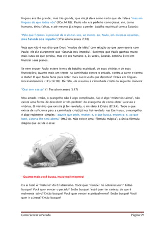 Como Vencer o Pecado Página 59
línguas era tão grande, mas tão grande, que ele já dava como certo que ele falava “mas em
línguas do que todos vós” (1Co.14:18). Paulo não era perfeito como Jesus; ele, como
humano, tinha falhas, e até mesmo já chegou a perder batalha espiritual contra Satanás:
“Pelo que fizemos o possível de ir visitar-vos, ao menos eu, Paulo, em diversas ocasiões,
mas Satanás nos impediu” (1Tessalonicenses 2:18)
Veja que não é nos dito que Deus “mudou de idéia” com relação ao que aconteceria com
Paulo; ele diz claramente que “Satanás nos impediu”. Sabemos que Paulo ganhou muito
mais lutas do que perdeu, mas ele era humano e, às vezes, Satanás obtinha êxito em
frustrar seus planos.
Se nem sequer Paulo esteve isento da batalha espiritual, de suas vitórias e de suas
frustrações; quanto mais um crente na caminhada contra o pecado, contra a carne e contra
o diabo! O que Paulo fazia para obter mais sucesso do que derrotas? Orava em línguas
incessantemente (1Co.14:18). De fato, ele resumiu a caminhada cristã da seguinte maneira:
“Orai sem cessar” (1 Tessalonicenses 5:17)
Meu amado irmão, o evangelho não é algo complicado, não é algo “misteriosíssimo”, não
existe uma forma de descobrir o “elo perdido” do evangelho de como obter sucesso e
vitórias. O mistério que existia já foi revelado, o mistério é Cristo (Ef.3:4). Tudo o que
existe de suficiente para a caminhada cristã já nos foi revelado nas Escrituras; o evangelho
é algo realmente simples: “aquele que pede, recebe; e, o que busca, encontra: e, ao que
bate, a porta lhe será aberta” (Mt.7:8). Não existe uma “fórmula mágica”; a única fórmula
mágica que existe é essa:
-Quanto mais você busca, mais você encontra!
Eis aí todo o “mistério” do Cristianismo. Você quer “romper no sobrenatural”? Então
busque! Você quer vencer o pecado? Então busque! Você quer ter certeza de que é
realmente salvo? Então busque! Você quer vencer espiritualmente? Então busque! Você
quer ir a Jesus? Então busque!
 
