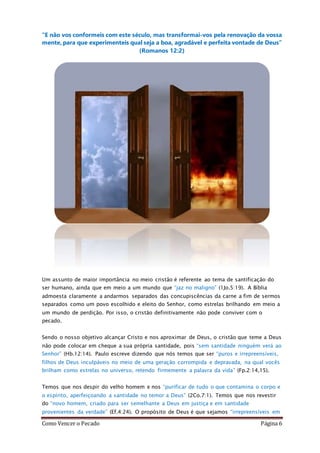 Como Vencer o Pecado Página 6
“E não vos conformeis com este século, mas transformai-vos pela renovação da vossa
mente, para que experimenteis qual seja a boa, agradável e perfeita vontade de Deus”
(Romanos 12:2)
Um assunto de maior importância no meio cristão é referente ao tema de santificação do
ser humano, ainda que em meio a um mundo que “jaz no maligno” (1Jo.5:19). A Bíblia
admoesta claramente a andarmos separados das concupiscências da carne a fim de sermos
separados como um povo escolhido e eleito do Senhor, como estrelas brilhando em meio a
um mundo de perdição. Por isso, o cristão definitivamente não pode conviver com o
pecado.
Sendo o nosso objetivo alcançar Cristo e nos aproximar de Deus, o cristão que teme a Deus
não pode colocar em cheque a sua própria santidade, pois “sem santidade ninguém verá ao
Senhor” (Hb.12:14). Paulo escreve dizendo que nós temos que ser “puros e irrepreensíveis,
filhos de Deus inculpáveis no meio de uma geração corrompida e depravada, na qual vocês
brilham como estrelas no universo, retendo firmemente a palavra da vida” (Fp.2:14,15).
Temos que nos despir do velho homem e nos “purificar de tudo o que contamina o corpo e
o espírito, aperfeiçoando a santidade no temor a Deus” (2Co.7:1). Temos que nos revestir
do “novo homem, criado para ser semelhante a Deus em justiça e em santidade
provenientes da verdade” (Ef.4:24). O propósito de Deus é que sejamos “irrepreensíveis em
 