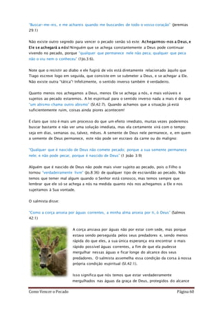 Como Vencer o Pecado Página 60
“Buscar-me-eis, e me achareis quando me buscardes de todo o vosso coração” (Jeremias
29:1)
Não existe outro segredo para vencer o pecado senão só este: Achegarmos-nos a Deus, e
Ele se achegará a nós! Ninguém que se achega constantemente a Deus pode continuar
vivendo no pecado, porque “qualquer que permanece nele não peca; qualquer que peca
não o viu nem o conheceu” (1Jo.3:6).
Note que o resistir ao diabo e ele fugirá de vós está diretamente relacionado àquilo que
Tiago escreve logo em seguida, que consiste em se submeter a Deus, e se achegar a Ele.
Não existe outra “tática”! Infelizmente, o sentido inverso também é verdadeiro.
Quanto menos nos achegamos a Deus, menos Ele se achega a nós, e mais volúveis e
sujeitos ao pecado estaremos. A lei espiritual para o sentido inverso nada a mais é do que
“um abismo chama outro abismo” (Sl.42:7). Quando achamos que a situação já está
suficientemente ruim, coisas ainda piores acontecem!
É claro que isto é mais um processo do que um efeito imediato, muitas vezes poderemos
buscar bastante e não ver uma solução imediata, mas ela certamente virá com o tempo:
seja em dias, semanas ou, talvez, mêses. A semente de Deus nele permanece, e, em quem
a semente de Deus permanece, este não pode ser escravo da carne ou do maligno:
“Qualquer que é nascido de Deus não comete pecado; porque a sua semente permanece
nele; e não pode pecar, porque é nascido de Deus” (1 João 3:9)
Alguém que é nascido de Deus não pode mais viver sujeito ao pecado, pois o Filho o
tornou “verdadeiramente livre” (Jo.8:36) de qualquer tipo de escravidão ao pecado. Não
temos que temer mal algum quando o Senhor está conosco, mas temos sempre que
lembrar que ele só se achega a nós na medida quanto nós nos achegamos a Ele e nos
sujeitamos à Sua vontade.
O salmista disse:
“Como a corça anseia por águas correntes, a minha alma anseia por ti, ó Deus” (Salmos
42:1)
A corça ansiava por águas não por estar com sede, mas porque
estava sendo perseguida pelos seus predadores e, sendo menos
rápida do que eles, a sua única esperança era encontrar o mais
rápido possível águas correntes, a fim de que ela pudesse
mergulhar nessas águas e ficar longe do alcance dos seus
predadores. O salmista assemelha essa condição da corsa à nossa
própria condição espiritual (Sl.42:1).
Isso significa que nós temos que estar verdadeiramente
mergulhados nas águas da graça de Deus, protegidos do alcance
 