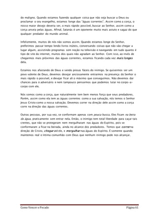 Como Vencer o Pecado Página 61
do maligno. Quando estamos fazendo qualquer coisa que não seja buscar a Deus ou
proclamar o seu evangelho, estamos longe das “águas correntes”. Assim como a corça, o
nosso maior desejo deveria ser, o mais rápido possível, buscar ao Senhor, assim como a
corça anseia pelas águas. Afinal, Satanás é um oponente muito mais astuto e sagaz do que
qualquer predador do mundo animal.
Infelizmente, muitos de nós não somos assim. Quando estamos longe do Senhor,
preferimos passar tempo lendo livros inúteis, conversando coisas que não vão chegar a
lugar algum, assistindo programas sem noção na televisão e navegando em tudo quanto é
tipo de site da internet, muitos dos quais não agradam ao Senhor. Com isso, ao invés de
chegarmos mais próximos das águas correntes, estamos ficando cada vez mais longes
dela.
Estamos nos afastando de Deus e sendo presas fáceis do inimigo. Se quisermos ser um
povo valente de Deus, devemos desejar anciosamente entrarmos na presença do Senhor o
mais rápido o possível, e desejar ficar ali o máximo que conseguímos. Não devemos dar
chances para o adversário e nem tampouco pensarmos que podemos lutar no corpo-a-
corpo com ele.
Nós somos como a corça, que naturalmente tem bem menos força que seus predadores.
Porém, assim como ela tem as águas correntes como a sua salvação, nós temos o Senhor
Jesus Cristo como a nossa salvação. Devemos correr na direção dele assim como a corça
corre na direção das águas correntes.
Outras pessoas, por sua vez, se conformam apenas com pouca busca. Eles ficam na beira
da água, praticamente sem entrar nela. Então, o inimigo tem total liberdade para caçar tais
crentes, que não se protegeram nem mergulharam nas águas do Espírito, pois se
conformaram a ficar na beirada, ainda no alcance dos predadores. Temos que correr na
direção de Cristo, chegar até ele, e mergulhar nas águas do Espírito. É somente quando
mantemos real e íntima comunhão com Deus que nenhum inimigo pode nos alcançar.
 