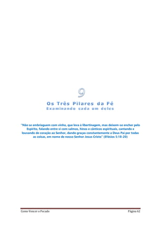 Como Vencer o Pecado Página 62
“Não se embriaguem com vinho, que leva à libertinagem, mas deixem-se encher pelo
Espírito, falando entre si com salmos, hinos e cânticos espirituais, cantando e
louvando de coração ao Senhor, dando graças constantemente a Deus Pai por todas
as coisas, em nome de nosso Senhor Jesus Cristo” (Efésios 5:18-20)
 