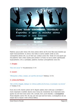 Como Vencer o Pecado Página 63
Podemos passar pelo menos três claros pilares dentro da fé cristã. Não estou dizendo que
sejam necessariamente os únicos, mas todos os outros acabam sendo ou uma
consequência destes três, ou um fator que conduz a estes três. Tendo em vista aquilo que
nós podemos fazer a Deus (ações) para produzir os frutos no nosso caráter aperfeiçoado
(especialmente a fé e a santidade), podemos enumerar principalmente estes três:
1. Oração:
“Orai sem cessar” (1 Tessalonicenses 5:17)
2. Louvor:
“Ofereçamos a Deus, sempre, um sacrifício de louvor” (Hebreus 12:15)
3. Leitura da Palavra:
“Até a minha chegada, dedique-se à leitura pública da Escritura, à exortação e ao ensino”
(1 Timóteo 4:13)
Esses são os três maiores pilares da fé. Alguém poderia dizer ainda que a santidade é
muito importante e também deveria estar incluso ali. Certamente ela é importante tanto
quanto (ou até mais) estes outros três; contudo, ela é, assim dizendo, a consequência
(fruto) daqueles outros três. Ou seja, por mais que você ore muito, a consequência da sua
oração não é o louvor e nem a leitura bíblica.
 