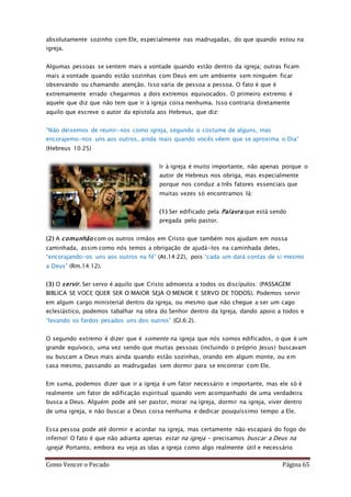 Como Vencer o Pecado Página 65
absolutamente sozinho com Ele, especialmente nas madrugadas, do que quando estou na
igreja.
Algumas pessoas se sentem mais a vontade quando estão dentro da igreja; outras ficam
mais a vontade quando estão sozinhas com Deus em um ambiente sem ninguém ficar
observando ou chamando atenção. Isso varia de pessoa a pessoa. O fato é que é
extremamente errado chegarmos a dois extremos equivocados. O primeiro extremo é
aquele que diz que não tem que ir à igreja coisa nenhuma. Isso contraria diretamente
aquilo que escreve o autor da epístola aos Hebreus, que diz:
“Não deixemos de reunir-nos como igreja, segundo o costume de alguns, mas
encorajemo-nos uns aos outros, ainda mais quando vocês vêem que se aproxima o Dia”
(Hebreus 10:25)
Ir à igreja é muito importante, não apenas porque o
autor de Hebreus nos obriga, mas especialmente
porque nos conduz a três fatores essenciais que
muitas vezes só encontramos lá:
(1) Ser edificado pela Palavra que está sendo
pregada pelo pastor.
(2) A comunhão com os outros irmãos em Cristo que também nos ajudam em nossa
caminhada, assim como nós temos a obrigação de ajudá-los na caminhada deles,
“encorajando-os uns aos outros na fé” (At.14:22), pois “cada um dará contas de si mesmo
a Deus” (Rm.14:12).
(3) O servir. Ser servo é aquilo que Cristo admoesta a todos os discípulos: (PASSAGEM
BIBLICA SE VOCE QUER SER O MAIOR SEJA O MENOR E SERVO DE TODOS). Podemos servir
em algum cargo ministerial dentro da igreja, ou mesmo que não chegue a ser um cago
eclesiástico, podemos tabalhar na obra do Senhor dentro da Igreja, dando apoio a todos e
“levando os fardos pesados uns dos outros” (Gl.6:2).
O segundo extremo é dizer que é somente na igreja que nós somos edificados, o que é um
grande equívoco, uma vez sendo que muitas pessoas (incluindo o próprio Jesus) buscavam
ou buscam a Deus mais ainda quando estão sozinhas, orando em algum monte, ou em
casa mesmo, passando as madrugadas sem dormir para se encontrar com Ele.
Em suma, podemos dizer que ir a igreja é um fator necessário e importante, mas ele só é
realmente um fator de edificação espiritual quando vem acompanhado de uma verdadeira
busca a Deus. Alguém pode até ser pastor, morar na igreja, dormir na igreja, viver dentro
de uma igreja, e não buscar a Deus coisa nenhuma e dedicar pouquíssimo tempo a Ele.
Essa pessoa pode até dormir e acordar na igreja, mas certamente não escapará do fogo do
inferno! O fato é que não adianta apenas estar na igreja – precisamos buscar a Deus na
igreja! Portanto, embora eu veja as idas a igreja como algo realmente útil e necessário
 