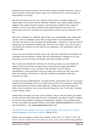 Como Vencer o Pecado Página 66
(quando feito da maneira correta), vejo ela como um fator que pode influenciar a busca a
Deus (ali dentro) e não como a busca a Deus em si mesma (como é o caso da oração, da
leitura bíblica e do louvor).
São estes três fatores que são, em si mesmos, busca a Deus. É verdade também que
alguém pode orar de várias maneiras diferentes. Podemos fazer aquela oração de guerra,
podemos fazer aquela oração de súplicas e ação de graças, podemos fazer oração de
petição, e, a que eu mais gosto: podemos fazer aquela oração em que somos nós
conversando com Deus, mantendo um relacionamento com Ele como um filho para com o
Pai.
Não como “mandando” ou “exigindo” algo de Deus, mas se achegando a Ele, conversando
com Ele, como um verdadeiro servo, filho e amigo de Deus! Esse relacionamente íntimo
com Deus não vem por meio de orações pré-programadas e repetitivas, e nem por meio de
orações que são inteiramente voltadas para “conversar com o diabo”, mas sim em meio a
um ambiente de conversa com Ele, onde nós nos sujeitamos e nos humilhamos diante da
presença Dele.
Eu fico triste só em pensar que Deus, lá dos mais altos céus, esperando nós entrarmos em
comunhão com ele mediante a oração, deve ficar profundamente magoado em ver uma
pessoa que, ao invés de dirigir uma oração a Ele, dirige a oração ao diabo.
Não, eu não estou falando dos satanistas. Por incrível que pareça, eu estou falando de
alguns cristãos que insistem em passar horas e mais horas de oração praticamente
inteiramente dirigindo as suas “conversas” não com Deus, mas com Satanás,
repreendendo-o umas quinhentas vezes por oração (que já deve estar bem preso pelo
jeito!), das maneiras mais diversas o possível, e dedicam um pequeno tempo para
conversar com Deus.
Isso deve entristecer profundamente o coração de Deus, tanto quanto seria se a sua pessoa
amada fosse ficar brigando com o seu vizinho chato ao invés de vir conversar contigo. Não
existe absolutamente nenhuma oração registrada na Bíblia que tenha sido dirigida ao
diabo. Existe, no máximo, uma ou outra frase de repreensão a ele. E mais nada. A oração é
sempre dirigida a Deus!
Imagine Deus esperando com amor você se achegar a Ele por meio da oração, para depois
ver que você nem está conversando com ele, mas brigando com algum inimigo?! É evidente
que eu não estou proibindo as palavras de repreensão a Satanás, o que certamente deve
ser feito, mas dentro dos padrões bíblicos, onde apenas uma única palavra já é o suficiente
para repreendê-lo, e não uma oração inteira dirigida a ele:
“Ao anoitecer foram trazidos a ele muitos endemoninhados, e ele expulsou os espíritos
com uma palavra e curou todos os doentes” (Mateus 8:16)
Orações não são dirigidas ao diabo, mas somente a Deus (1Co.11:5; Rm.10:1; Rm.15:30;
At.12:5; At.10:2; At.8:24; At.1:24; Zc.8:21-22; Jn.2:7; Jn.4:2, etc). O motivo pelo qual Deus
 