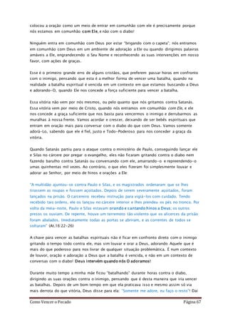 Como Vencer o Pecado Página 67
colocou a oração como um meio de entrar em comunhão com ele é precisamente porque
nós estamos em comunhão com Ele, e não com o diabo!
Ninguém entra em comunhão com Deus por estar “brigando com o capeta”; nós entramos
em comunhão com Deus em um ambiente de adoração a Ele ou quando dirigimos palavras
amáveis a Ele, engrandecendo o Seu Nome e reconhecendo as suas intervenções em nosso
favor, com ações de graças.
Esse é o primeiro grande erro de alguns cristãos, que preferem passar horas em confronto
com o inimigo, pensando que esta é a melhor forma de vencer uma batalha, quando na
realidade a batalha espiritual é vencida em um contexto em que estamos buscando a Deus
e adorando-O, quando Ele nos concede a força suficiente para vencer a batalha.
Essa vitória não vem por nós mesmos, ou pelo quanto que nós gritamos contra Satanás.
Essa vitória vem por meio de Cristo, quando nós entramos em comunhão com Ele, e ele
nos concede a graça suficiente que nos basta para vencermos o inimigo e derrubarmos as
muralhas à nossa frente. Vamos acordar e crescer, deixando de ser bebês espirituais que
entram em oração mais para conversar com o diabo do que com Deus. Vamos somente
adorá-Lo, sabendo que ele é fiel, justo e Todo-Poderoso para nos conceder a graça da
vitória.
Quando Satanás partiu para o ataque contra o ministério de Paulo, conseguindo lançar ele
e Silas no cárcere por pregar o evangelho, eles não ficaram gritando contra o diabo nem
fazendo barulho contra Satanás ou conversando com ele, amarrando-o e repreendendo-o
umas quinhentas mil vezes. Ao contrário, o que eles fizeram foi simplesmente louvar e
adorar ao Senhor, por meio de hinos e orações a Ele:
“A multidão ajuntou-se contra Paulo e Silas, e os magistrados ordenaram que se lhes
tirassem as roupas e fossem açoitados. Depois de serem severamente açoitados, foram
lançados na prisão. O carcereiro recebeu instrução para vigiá-los com cuidado. Tendo
recebido tais ordens, ele os lançou no cárcere interior e lhes prendeu os pés no tronco. Por
volta da meia-noite, Paulo e Silas estavam orando e cantando hinos a Deus; os outros
presos os ouviam. De repente, houve um terremoto tão violento que os alicerces da prisão
foram abalados. Imediatamente todas as portas se abriram, e as correntes de todos se
soltaram” (At.16:22-26)
A chave para vencer as batalhas espirituais não é ficar em confronto direto com o inimigo
gritando o tempo todo contra ele, mas sim louvar e orar a Deus, adorando Aquele que é
mais do que poderoso para nos livrar de qualquer situação problemática. É num contexto
de louvor, oração e adoração a Deus que a batalha é vencida, e não em um contexto de
conversas com o diabo! Deus intervém quando nós O adoramos!
Durante muito tempo a minha mãe ficou “batalhando” durante horas contra o diabo,
dirigindo as suas orações contra o inimigo, pensando que é desta maneira que iria vencer
as batalhas. Depois de um bom tempo em que ela praticava isso e mesmo assim só via
mais derrota do que vitória, Deus disse para ela: “Somente me adore, eu faço o resto”! Daí
 