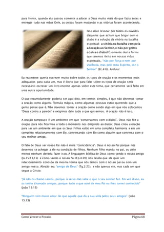 Como Vencer o Pecado Página 68
para frente, quando ela passou somente a adorar a Deus muito mais do que fazia antes e
entregar tudo nas mãos Dele, as coisas foram mudando e as vitórias foram acontecendo.
Isso deve ressoar por todos os ouvidos
daqueles que acham que brigar com o
diabo é a solução da vitória na batalha
espiritual: a vitória na batalha vem pela
adoração ao Senhor, e não por gritos
contra o diabo! É somente desta forma
que teremos êxito em nossas vidas
espirituais, “não por força e nem por
violência, mas pelo meu Espírito, diz o
Senhor” (Zc.4:6). Aleluia!
Eu realmente queria escrever muito sobre todos os tipos de oração e os momentos mais
adequados para cada um, mas é óbvio que para falar sobre os tipos de oração seria
necessário escrever um livro enorme apenas sobre este tema, que certamente será feito em
uma outra opurtunidade.
O que resumidamente poderia ser aqui dito, em termos simples, é que não devemos tomar
a oração como alguma fórmula mágica, como algumas pessoas estão querendo que a
gente pense que é. Não devemos tomar a oração como sendo algo em que nós colocamos
“Deus contra a parede” e exigimos dele tudo o que quisermos. A oração não é isso.
A oração tampouco é um ambiente em que “conversamos com o diabo”. Deus não fez a
oração para nós ficarmos a todo o momento nos dirigindo ao diabo; Deus criou a oração
para ser um ambiente em que os Seus Filhos estão em uma completa harmonia e em um
completo relacionamento com Ele, conversando com Ele como alguém que conversa com o
seu melhor amigo.
O fato de Deus ser nosso Pai não é mera “coincidência”. Deus é nosso Pai porque nós
devemos se achegar a ele na condição de filhos. Nenhum filho manda no pai, ou pelo
menos nenhum deveria fazer isso. A linguagem bíblica de Deus como sendo o nosso amigo
(Jo.15:13,15) e como sendo o nosso Pai (Fp.4:20) nos revela que ele quer um
relacionamento conosco da mesma forma que nós temos com o nosso pai ou com um
amigo nosso. Abraão era “amigo de Deus” (Tg.2:23), e não apenas ele, mas cada um que
segue a Cristo:
“Já não os chamo servos, porque o servo não sabe o que o seu senhor faz. Em vez disso, eu
os tenho chamado amigos, porque tudo o que ouvi de meu Pai eu lhes tornei conhecido”
(João 15:15)
“Ninguém tem maior amor do que aquele que dá a sua vida pelos seus amigos” (João
15:13)
 