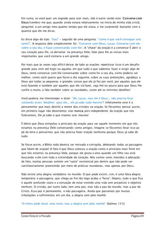 Como Vencer o Pecado Página 69
Em suma, se você quer um segredo para orar mais, não é outro senão este: Converse com
Deus! Lembro-me que, quando ainda estava relativamente no início de minha vida cristã,
perguntei a um amigo meu quanto tempo que ele orava, e me surpreendi bastante com a
quantia que ele me disse.
Eu disse algo do tipo: “Uau!” – seguido de uma pergunta: “como é que você consegue orar
tanto?”. A resposta dele simplesmente foi: “Converse com Deus, Lucas. Converse com ele
sobre o seu dia, e fique conversando com Ele”. A “chave” da oração é a conversa! É abrir o
seu coração para Ele, se derramar na presença Dele, falar para Ele as coisas mais
importantes que você contaria a um grande amigo.
Por mais que às vezes seja difícil deixar de lado as orações repetitivas (isso é um desafio
grande para mim até hoje) ou aquelas em que tudo o que sabemos fazer é exigir algo de
Deus, tente conversar com Ele conversando sobre como foi o seu dia, como poderia ser
melhor, como você queria que fosse o dia seguinte, sobre as suas pretenções, agradeça a
Deus por todas as pequenas e grandes coisas que ele já fez por você, por aquelas que ele
está fazendo e também por aqueles que ele irá fazer, seja fiel no pouco para que Deus lhe
confie o muito, e fale também sobre as novidades, conte até os mínimos detalhes!
Você poderia me interromper e dizer: “Ah, Lucas, mas ele é Deus... não precisa ficar
contando esses ‘detalhes’ para ele... ele já sabe tudo mesmo”! Infelizmente este é o
pensamento que mais destrói a mente dos cristãos na oração. Se fôssemos pensar assim,
em primeiro lugar não deveríamos orar nunca, pois independente da oração que nós
fizéssemos, Ele já sabe o que iríamos orar mesmo!
É óbvio que Deus estipulou o princípio da oração para ser aquele momento em que nós
estamos na presença Dele conversando como amigos. Imagine se fôssemos levar isso ao
pé da letra e pensarmos que não precisa fazer oração nenhuma porque Deus já sabe de
tudo.
Se fosse assim, a Bíblia toda deveria ser revisada e corrigida, deletando todas as passagens
que falam de oração! O fato é que Deus colocou a oração como o princípio mais forte em
que nós estamos na presença Dele, porque ele gosta e ama quando um filho seu está
buscando a ele com toda a sinceridade de coração. Nós somos seres movidos à adoração;
de fato, muitas pessoas sentem um “vazio” existencial por dentro que não pode ser
satisfatoriamente preenchido por meio de práticas mundanas, mas apenas por Deus.
Não existe uma alegria verdadeira no mundo. O que pode existir, sim, é uma falsa alegria
temporária e passageira, que chega ao fim tão logo acaba a “festa”. Depois, tudo o que fica
é aquele profundo vazio e a sensação de estar vivendo uma vida sem propósito e objetivo
nenhum. O cristão, por outro lado, tem uma paz, mas não a paz do mundo, mas a paz de
Cristo. Essa paz é permanente, e não passageira. Ainda que passemos por muitas
tribulações e sofrimentos em um dia, a alegria vem pela manhã:
“O choro pode durar uma noite, mas a alegria vem pela manhã” (Salmos 13:5)
 