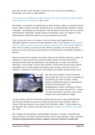 Como Vencer o Pecado Página 70
Jesus não nos deu a “paz” falsa que o mundo tem, mas sim uma paz verdadeira e
permanente, que só ele nos pode oferecer:
“Deixo-vos a paz, a minha paz vos dou; não vo-la dou como o mundo a dá. Não se turbe o
vosso coração, nem se atemorize” (João 14:27)
Resumindo, o ser humano só é preenchido por meio da busca a Deus, e o principal meio de
buscar a Deus é através da oração. Da mesma forma, o coração de Deus também é movido
à adoração – da adoração que nós fazemos a Ele. Da mesma maneira que nós nos sentimos
profundamente preenchidos quando estamos em adoração a Deus, Ele também se sente
profundamente preenchido quando vê a nossa adoração para com Ele.
É por isso que ele criou o ser humano, e por isso mesmo que frequentemente no
Apocalipse aparecem cenas de constante adoração a Deus. É nos dito que “porque todas as
coisas tu criaste, sim, por causa da tua vontade vieram a existir e foram criadas” (Ap.4:11).
Deus é um ser criativo, e o ato de criar lhe satisfaz e dá prazer. Ele é um Ser pessoal e
gosta de ter outros seres pelos quais pode ter um relacionamento (comunhão) verdadeiro e
genuíno.
Deus nos criou por Sua vontade e Seu prazer, para que nós também tivéssmos o prazer de
conhecê-Lo. É por isso que Deus instituiu a oração, porque por meio dela estamos
deixando de lado aquilo que poderíamos estar fazendo para o mundo, para estarmos
dedicando o nosso tempo e a nossa vida ao Senhor. Estamos por meio da oração abrindo
mão daquilo que o mundo poderia nos oferecer, para no lugar colocarmos Cristo em
evidência, e clamarmos por Ele assim como faríamos com alguém que precisamos muito.
Ora, não existe ninguém no qual precisamos
tanto quanto Deus. Ele nos quer ver entrando em
Sua presença por meio da oração, embora
pudesse simplesmente ajuntar os pensamentos
de cada um se Ele quisesse, mas
deliberadamente decidiu se relacionar conosco
por meio de uma prática mais pessoal – a oração
– em que conversamos com Deus, assim como
fazemos com nossos melhores amigos.
Isso nos mostra ainda mais fortemente que Deus não quis que o nosso relacionamento
com Ele fosse diferente do que de um amigo pessoal, para o qual contamos todas as
coisas. É claro que algumas coisas mudam. Nós não vamos “adorar” o nosso amigo, mas
nós adoramos Deus, porque é por meio dele que nós “vivemos, nos movemos e existimos”
(At.17:28).
Mas o aspecto de pessoalidade e personalidade permanece o mesmo. A comunhão que
temos com Deus é no mesmo sentido que temos com as outras pessoas: a fala, a conversa.
Oração é mais do que falar com Deus, oração é conversar com Deus! A oração não é
 