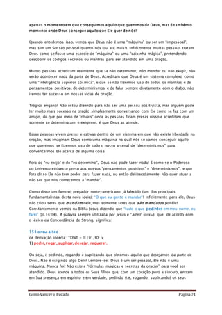 Como Vencer o Pecado Página 71
apenas o momento em que conseguimos aquilo que queremos de Deus, mas é também o
momento onde Deus consegue aquilo que Ele quer de nós!
Quando entedemos isso, vemos que Deus não é uma “máquina” ou ser um “impessoal”,
mas sim um Ser tão pessoal quanto nós (ou até mais!). Infelizmente muitas pessoas tratam
Deus como se fosse uma espécie de “máquina” ou uma “caixinha mágica”, pretendendo
descobrir os códigos secretos ou mantras para ser atendido em uma oração.
Muitas pessoas acreditam realmente que se não determinar, não mandar ou não exigir, não
verão acontecer nada da parte de Deus. Acreditam que Deus é um sistema complexo como
uma “inteligência superior cósmica”, e que se não fizermos uso de todos os mantras e de
pensamentos positivos, de determinismos e de falar sempre diretamente com o diabo, não
iremos ter sucesso em nossas vidas de oração.
Trágico engano! Não estou dizendo para não ser uma pessoa positivista, mas alguém pode
ter muito mais sucesso na oração simplesmente conversando com Ele como se faz com um
amigo, do que por meio de “rituais” onde as pessoas ficam presas nisso e acreditam que
somente se determinaram e exigirem, é que Deus as atende.
Essas pessoas vivem presas e cativas dentro de um sistema em que não existe liberdade na
oração, mas imaginam Deus como uma máquina na qual nós só vamos conseguir aquilo
que queremos se fizermos uso de todo o nosso arsenal de “determinismos” para
convencermos Ele acerca de alguma coisa.
Fora do “eu exijo” e do “eu determino”, Deus não pode fazer nada! É como se o Poderoso
do Universo estivesse preso aos nossos “pensamentos positivos” e “determinismos”, e que
fora disso Ele não tem poder para fazer nada, ou então deliberadamente não quer atuar a
não ser que nós comecemos a “mandar”.
Como disse um famoso pregador norte-americano já falecido (um dos principais
fundamentalistas desta nova ideia): “O que eu gosto é mandar”! Infelizmente para ele, Deus
não criou seres que mandam nele, mas somente seres que são mandados por Ele!
Constantemente vemos na Bíblia Jesus dizendo que “tudo o que pedirdes em meu nome, eu
farei” (Jo.14:14). A palavra sempre utilizada por Jesus é “aiteo” (αιτεω), que, de acordo com
o léxico da Concordância de Strong, significa:
154 αιτεω aiteo
de derivação incerta; TDNT - 1:191,30; v
1) pedir, rogar, suplicar, desejar, requerer.
Ou seja, é pedindo, rogando e suplicando que obtemos aquilo que desejamos da parte de
Deus. Não é exigindo algo Dele! Lembre-se: Deus é um ser pessoal, Ele não é uma
máquina. Nunca foi! Não existe “fórmulas mágicas e secretas da oração” para você ser
atendido. Deus atende a todos os Seus filhos que, com um coração puro e sincero, entram
em Sua presença em espírito e em verdade, pedindo (i.e, rogando, suplicando) os seus
 