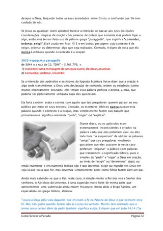 Como Vencer o Pecado Página 72
desejos a Deus, lançando todas as suas ansiedades sobre Cristo, e confiando que Ele tem
cuidado de nós.
Se Jesus ou qualquer outro apóstolo tivesse a intenção de passar aos seus discípulos
coordenações mágicas de oração com palavras de ordem que somente elas podem ligar a
algo, então eles teriam feito uso da palavra grega “paraggello”, que significa “comandar,
ordenar, exigir”. Ela é usada em Atos 15:5 e em outras passagens cujo contexto é de
exigir, ordenar ou determinar algo que seja realizado. Contudo, é digno de nota que ela
nunca é utilizada quando o contexto é a oração!
3853 παραγελλω paraggello
de 3844 e a raiz de 32; TDNT - 5:761,776; v
1) transmitir uma mensagem de um para outro, declarar, anunciar.
2) comandar, ordenar, incumbir.
Se a intenção dos apóstolos e escritores da Sagrada Escritura fosse dizer que a oração é
algo onde transmitimos a Deus uma declaração de comando, ordem ou exigência (como
muitos erroneamente ensinam), eles teriam essa palavra perfeita e pronta, a mão, que
poderia ser perfeitamente utilizada caso eles quisessem.
Ela faria a ordem exata e correta com aquilo que tais pregadores querem passar ao seu
público por meio de seus ensinos. Contudo, os escritores bíblicos nunca passam esta
palavra quando o contexto é a oração, mas simplesmente fazem uso daquilo que
primariamente significa realmente “pedir”, “rogar” ou “suplicar”.
Diante disso, ou os apóstolos eram
extremamente inconsistentes e errados na
palavra certa que eles poderiam usar, ou eles
toda hora “se esqueciam” de utilizar as palavras
“certas” que tais pregadores modernos
gostariam que eles usassem (e neste caso
preferiam “enganar” o público com palavras
que transmitem o significado bíblico, puro e
simples do “pedir” e “rogar” a Deus em oração,
ao invés de “exigir” ou “determinar” algo), ou
então realmente o ensinamento bíblico não é que devemos exigir ou mandar em Deus em
seja lá que coisa que for, mas devemos simplesmente pedir como filhos fazem com um pai.
Ainda mais sabendo-se que o Pai, neste caso, é simplesmente o Rei dos reis e Senhor dos
senhores, o Absoluto do Universo, é uma sugestão muito forte de minha parte que
apresentemos uma submissão ainda maior! Há pouco tempo atrás o bispo Sandro, um
especialista em grego bíblico, afirmou:
“Louvo a Deus pela vida daqueles que ensinam a fé na Palavra de Deus e que exercem esta
fé. Mas não gosto quando fazem isto as custas da verdade. Muitos tem ensinado que o
termo αιτεω (aiteo) além de pedir também significa exigir. E dizem que em João 14.14 (“Se
 