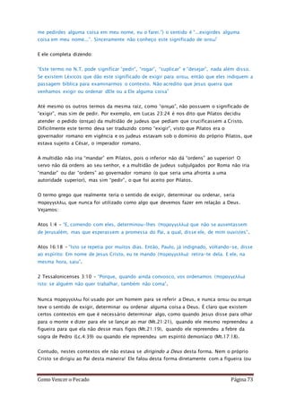 Como Vencer o Pecado Página 73
me pedirdes alguma coisa em meu nome, eu o farei.”) o sentido é “...exigirdes alguma
coisa em meu nome...”. Sinceramente não conheço este significado de αιτεω”
E ele completa dizendo:
“Este termo no N.T. pode significar “pedir”, “rogar”, “suplicar” e “desejar”, nada além disso.
Se existem Léxicos que dão este significado de exigir para αιτεω, então que eles indiquem a
passagem bíblica para examinarmos o contexto. Não acredito que Jesus queira que
venhamos exigir ou ordenar dEle ou a Ele alguma coisa”
Até mesmo os outros termos da mesma raiz, como “αιτεμα”, não possuem o significado de
“exigir”, mas sim de pedir. Por exemplo, em Lucas 23:24 é nos dito que Pilatos decidiu
atender o pedido (αιτεμα) da multidão de judeus que pediam que crucificassem a Cristo.
Dificilmente este termo deva ser traduzido como “exigir”, visto que Pilatos era o
governador romano em vigência e os judeus estavam sob o domínio do próprio Pilatos, que
estava sujeito a César, o imperador romano.
A multidão não iria “mandar” em Pilatos, pois o inferior não dá “ordens” ao superior! O
servo não dá ordens ao seu senhor, e a multidão de judeus subjulgados por Roma não iria
“mandar” ou dar “ordens” ao governador romano (o que seria uma afronta a uma
autoridade superior), mas sim “pedir”, o que foi aceito por Pilatos.
O termo grego que realmente teria o sentido de exigir, determinar ou ordenar, seria
παραγγελλω, que nunca foi utilizado como algo que devemos fazer em relação a Deus.
Vejamos:
Atos 1:4 – “E, comendo com eles, determinou-lhes (παραγγελλω) que não se ausentassem
de Jerusalém, mas que esperassem a promessa do Pai, a qual, disse ele, de mim ouvistes”.
Atos 16:18 – “Isto se repetia por muitos dias. Então, Paulo, já indignado, voltando-se, disse
ao espírito: Em nome de Jesus Cristo, eu te mando (παραγγελλω): retira-te dela. E ele, na
mesma hora, saiu”.
2 Tessalonicenses 3:10 – “Porque, quando ainda convosco, vos ordenamos (παραγγελλω)
isto: se alguém não quer trabalhar, também não coma”.
Nunca παραγγελλω foi usado por um homem para se referir a Deus, e nunca αιτεω ou αιτεμα
teve o sentido de exigir, determinar ou ordenar alguma coisa a Deus. É claro que existem
certos contextos em que é necessário determinar algo, como quando Jesus disse para olhar
para o monte e dizer para ele se lançar ao mar (Mt.21:21), quando ele mesmo repreendeu a
figueira para que ela não desse mais figos (Mt.21:19), quando ele repreendeu a febre da
sogra de Pedro (Lc.4:39) ou quando ele repreendeu um espírito demoníaco (Mt.17:18).
Contudo, nestes contextos ele não estava se dirigindo a Deus desta forma. Nem o próprio
Cristo se dirigiu ao Pai desta maneira! Ele falou desta forma diretamente com a figueira (ou
 