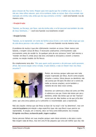 Como Vencer o Pecado Página 75
para o louvor do Teu nome. Prepare para mim aquilo que for o melhor aos teus olhos, e
não aos meus olhos naturais, pois só tu conheces todas as coisas. Que a Sua vontade seja
realizada em minha vida, ainda que ela seja contrária à minha” – você está fazendo isso da
maneira certa.
-Oração Errada:
“Satanás, eu lhe peço, por favor, saia da minha vida, e se for possível saia também da vida
de meus familiares...” – você está fazendo isso totalmente errado!
-Oração Correta:
“Satanás, eu te repreendo em nome do Senhor Jesus Cristo; e em nome dEle exigo que saia
da vida dessa pessoa e não voltes mais...” – você está fazendo isso da maneira certa.
O problema de muitos é que eles infelizmente invertem as coisas. Falam manso com
Satanás, e exigem coisas de Deus. É necessário analisarmos criteriosamente cada
ensinamento antes de recebê-lo. Se qualquer jeito de orar estivesse “certo” (até mesmo o
“mandar em Deus”!), então Jesus não teria ensinado os discípulos a orarem a maneira
correta, na oração-modelo do Pai Nosso.
Ele simplesmente teria dito: “Ore para quem vocês quiserem e do jeito que vocês quiserem;
afinal, não existe oração certa e errada, é tudo relativo, e não se metam mais nos meus
assuntos”!
Porém, ele ensinou porque sabia que nem toda
oração é aprovada por Deus. Assim como orações
dirigidas a santos, falsos deuses ou demônios não
são aceitas por Ele (pois Ele deve ser o centro de
todas as nossas orações), assim também a
maneira de orar deve estar correta.
Devemos ser submissos a Deus tal como um filho
é submisso a seu pai. Como não temos por pai o
demônio, então não temos que ser tão “mansos”
assim com ele. Mas lembre-se do que já foi dito
antes: que uma única palavra já é o suficiente e o recomendado para a repreensão.
Não são orações inteiras que são feitas na base do “eu exijo” e do “eu determino”, mas sim
uma única palavra com relação a algo específico (que não seja Deus) e que precise ser
repreendido. A oração, em si mesma, deve ser feita como biblicamente ela é tratada:
Dirigindo-se a Deus, na base do pedir, rogar e suplicar.
Outras pessoas falham em suas orações porque saem deste extremo e vão para o outro.
Não exigem nada de Deus, mas tem uma fé tão pequena que seria até melhor que elas não
 
