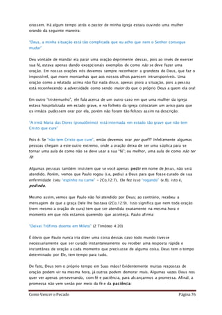 Como Vencer o Pecado Página 76
orassem. Há algum tempo atrás o pastor de minha igreja estava ouvindo uma mulher
orando da seguinte maneira:
“Deus, a minha situação está tão complicada que eu acho que nem o Senhor consegue
mudar”
Deu vontade de mandar ela parar uma oração deprimente dessas, pois ao invés de exercer
sua fé, estava apenas dando excepcionais exemplos de como não se deve fazer uma
oração. Em nossas orações nós devemos sempre reconhecer a grandeza de Deus, que faz o
impossível, que move montanhas que aos nossos olhos parecem intransponíveis. Uma
oração como a relatada acima não faz nada disso, apenas piora a situação, pois a pessoa
está reconhecendo a adversidade como sendo maior do que o próprio Deus a quem ela ora!
Em outro “tristemunho”, ele fala acerca de um outro caso em que uma mulher da igreja
estava hospitalizada em estado grave, e no folheto da igreja colocaram um aviso para que
os irmãos pudessem orar por ela, porém não foram tão felizes assim na descrição:
“A irmã Maria das Dores (pseudônimo) está internada em estado tão grave que não tem
Cristo que cure”
Pois é. Se “não tem Cristo que cure”, então devemos orar por que??? Infelizmente algumas
pessoas chegam a este outro extremo, onde a oração deixa de ser uma súplica para se
tornar uma aula de como não se deve usar a sua “fé”; ou melhor, uma aula de como não ter
fé!
Algumas pessoas também insistem que se você apenas pedir em nome de Jesus, não será
atendido. Porém, vemos que Paulo rogou (i.e, pediu) a Deus para que fosse curado de sua
enfermidade (seu “espinho na carne” – 2Co.12:7). Ele fez isso “rogando” (v.8), isto é,
pedindo.
Mesmo assim, vemos que Paulo não foi atendido por Deus; ao contrário, recebeu a
mensagem de que a graça Dele lhe bastava (2Co.12:9). Isso significa que nem toda oração
(nem mesmo a oração de cura) tem que ser atendida exatamente na mesma hora e
momento em que nós estamos querendo que aconteça. Paulo afirma:
“Deixei Trófimo doente em Mileto” (2 Timóteo 4:20)
É óbvio que Paulo nunca iria dizer uma coisa dessas caso todo mundo tivesse
necessariamente que ser curado instantaneamente ou receber uma resposta rápida e
instantânea de oração a cada momento que precisasse de alguma coisa. Deus tem o tempo
determinado por Ele, tem tempo para tudo.
De fato, Deus tem o próprio tempo em Suas mãos! Evidentemente muitas respostas de
oração podem vir na mesma hora, já outras podem demorar mais. Algumas vezes Deus nos
quer ver apenas perseverando, com fé e paciência, para alcançarmos a promessa. Afinal, a
promessa não vem senão por meio da fé e da paciência:
 
