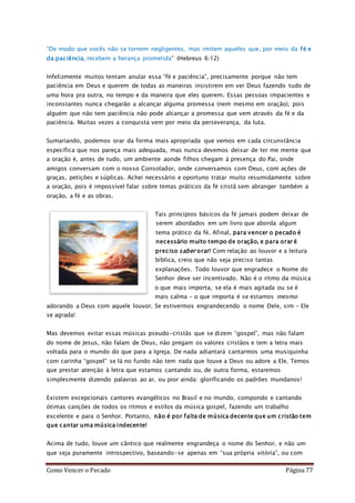 Como Vencer o Pecado Página 77
“De modo que vocês não se tornem negligentes, mas imitem aqueles que, por meio da fé e
da paciência, recebem a herança prometida” (Hebreus 6:12)
Infelizmente muitos tentam anular essa “fé e paciência”, precisamente porque não tem
paciência em Deus e querem de todas as maneiras insistirem em ver Deus fazendo tudo de
uma hora pra outra, no tempo e da maneira que eles querem. Essas pessoas impacientes e
inconstantes nunca chegarão a alcançar alguma promessa (nem mesmo em oração), pois
alguém que não tem paciência não pode alcançar a promessa que vem através da fé e da
paciência. Muitas vezes a conquista vem por meio da perseverança, da luta.
Sumariando, podemos orar da forma mais apropriada que vemos em cada circunstância
específica que nos pareça mais adequada, mas nunca devemos deixar de ter me mente que
a oração é, antes de tudo, um ambiente aonde filhos chegam à presença do Pai, onde
amigos conversam com o nosso Consolador, onde conversamos com Deus, com ações de
graças, petições e súplicas. Achei necessário e oportuno tratar muito resumidamente sobre
a oração, pois é impossível falar sobre temas práticos da fé cristã sem abranger também a
oração, a fé e as obras.
Tais princípios básicos da fé jamais podem deixar de
serem abordados em um livro que aborda algum
tema prático da fé. Afinal, para vencer o pecado é
necessário muito tempo de oração, e para orar é
preciso saber orar! Com relação ao louvor e a leitura
bíblica, creio que não seja preciso tantas
explanações. Todo louvor que engradece o Nome do
Senhor deve ser incentivado. Não é o ritmo da música
o que mais importa, se ela é mais agitada ou se é
mais calma – o que importa é se estamos mesmo
adorando a Deus com aquele louvor. Se estivermos engrandecendo o nome Dele, sim – Ele
se agrada!
Mas devemos evitar essas músicas pseudo-cristãs que se dizem “gospel”, mas não falam
do nome de Jesus, não falam de Deus, não pregam os valores cristãos e tem a letra mais
voltada para o mundo do que para a Igreja. De nada adiantará cantarmos uma musiquinha
com carinha “gospel” se lá no fundo não tem nada que louve a Deus ou adore a Ele. Temos
que prestar atenção à letra que estamos cantando ou, de outra forma, estaremos
simplesmente dizendo palavras ao ar, ou pior ainda: glorificando os padrões mundanos!
Existem excepcionais cantores evangélicos no Brasil e no mundo, compondo e cantando
ótimas canções de todos os ritmos e estilos da música gospel, fazendo um trabalho
excelente e para o Senhor. Portanto, não é por falta de música decente que um cristão tem
que cantar uma música indecente!
Acima de tudo, louve um cântico que realmente engrandeça o nome do Senhor, e não um
que seja puramente introspectivo, baseando-se apenas em “sua própria vitória”, ou com
 