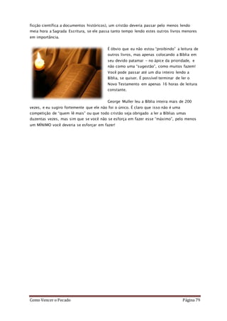 Como Vencer o Pecado Página 79
ficção científica a documentos históricos), um cristão deveria passar pelo menos lendo
meia hora a Sagrada Escritura, se ele passa tanto tempo lendo estes outros livros menores
em importância.
É óbvio que eu não estou “proibindo” a leitura de
outros livros, mas apenas colocando a Bíblia em
seu devido patamar – no ápice da prioridade, e
não como uma “sugestão”, como muitos fazem!
Você pode passar até um dia inteiro lendo a
Bíblia, se quiser. É possível terminar de ler o
Novo Testamento em apenas 16 horas de leitura
constante.
George Muller leu a Bíblia inteira mais de 200
vezes, e eu sugiro fortemente que ele não foi o único. É claro que isso não é uma
competição de “quem lê mais” ou que todo cristão seja obrigado a ler a Bíblias umas
duzentas vezes, mas sim que se você não se esforça em fazer esse “máximo”, pelo menos
um MÍNIMO você deveria se esforçar em fazer!
 
