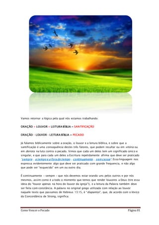 Como Vencer o Pecado Página 81
Vamos retornar a lógica pela qual nós estamos trabalhando:
ORAÇÃO + LOUVOR + LEITURA BÍBLIA = SANTIFICAÇÃO
ORAÇÃO – LOUVOR – LEITURA BÍBLIA = PECADO
Já falamos biblicamente sobre a oração, o louvor e a leitura bíblica, e sobre que a
santificação é uma consequência destes três fatores, que podem resultar ou em vitória ou
em derrota na luta contra o pecado. Vimos que cada um deles tem um significado único e
singular, e que para cada um deles a Escritura repetidamente afirma que deve ser praticado
“sempre... a tempo e a fora de tempo... continuamente... sem cessar”. Essa linguagem nos
expressa evidentemente algo que deve ser praticado com grande frequencia, e não algo
que pode ser “esquecido” em um ou outro dia.
É continuamente – sempre – que nós devemos estar orando uns pelos outros e por nós
mesmos, assim como é a todo o momento que temos que render louvores a Deus (tire essa
ideia do “louvor apenas na hora do louvor da igreja”!), e a leitura da Palavra também deve
ser feita com constância. A palavra no original grego utilizada com relação ao louvor
naquele texto que passamos de Hebreus 13:15, é “diapantos”, que, de acordo com o léxico
da Concordância de Strong, significa:
 
