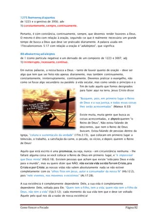 Como Vencer o Pecado Página 82
1275 διαπαντος diapantos
de 1223 e o genitivo de 3956; adv
1) constantemente, sempre, continuamente.
Portanto, é com constância, continuamente, sempre, que devemos render louvores a Deus.
O mesmo é dito com relação à oração, seguindo-se que é realmente necessário um grande
tempo de busca a Deus que deve ser praticado diariamente. A palavra usada em
1Tessalonicenses 5:17 com relação a oração é “adialeiptos”, que significa:
88 αδιαλειπτος adialeiptos
de 1 (como partícula negativa) e um derivado de um composto de 1223 e 3007; adj
1) ininterrupto, incessante, contínuo.
Em outras palavras, a nossa busca a Deus – tanto de louvor quanto de oração – deve ser
algo que tem que ser feito não apenas diariamente, mas também continuamente,
constantemente, ininterruptamente, continuamente. Devemos praticar o evangelho, não
como se fosse algo secundário ou paralelo à vida secular, mas como sendo o princípio e o
fim de tudo aquilo que fomos designados
para fazer aqui na terra. Jesus Cristo disse:
“Busquem, pois, em primeiro lugar o Reino
de Deus e a sua justiça, e todas essas coisas
lhes serão acrescentadas” (Mateus 6:33)
Existe muita, muita gente que busca as
coisas acrescentadas, e depois querem “o
Reino de Deus”. Não estou falando de
descrentes, que nem o Reino de Deus
buscam. Estou falando de pessoas dentro da
Igreja, “coluna e sustentáculo da verdade” (1Tm.3:15), que colocam em primeiro lugar a
televisão, o trabalho, a satisfação da carne, o pecado, os vícios, e depois querem o Reino
de Deus!
Aquilo que está escrito é uma promessa, ou seja, nunca – em circunstância nenhuma – lhe
faltará alguma coisa se você colocar o Reino de Deus em primeiro lugar, e “é impossível
que Deus minta” (Hb.6:18). Existem pessoas que acham que existe “vida para Deus e vida
para o mundo”, mas eu quero dizer que NÃO; não existe vida se não for em Cristo, pra
Cristo e por Cristo; as nossas vidas não valem absolutamente nada se não estiver
completamente com os “olhos fitos em Jesus, autor e consumador da nossa fé” (Hb.12:2),
pois “nele vivemos, nos movemos e existimos” (At.17:28).
A sua existência é completamente dependente Dele, a sua vida é completamente
dependente Dele, voltada para Ele; “Quem tem o Filho, tem a vida; quem não tem o Filho de
Deus, não tem a vida” (1Jo.5:12); cada momento da sua vida tem que e deve ser voltado
Àquele pelo qual nos dá a razão de nossa existência!
 