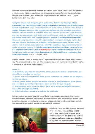 Como Vencer o Pecado Página 83
Somente aquele que realmente entende que Deus é a vida e que a nossa vida não pertence
a nós mesmos, mas sim Àquele que nos criou para sermos conforme a Sua semelhança,
entende que vida sem Deus, na verdade, significa morte. No texto de Lucas 12:22-31,
Cristo ilustra bem essa idéia:
“Dirigindo-se aos seus discípulos, Jesus acrescentou: Portanto eu lhes digo: não se
preocupem com suas próprias vidas, quanto ao que comer; nem com seus próprios corpos,
quanto ao que vestir. A vida é mais importante do que a comida, e o corpo, mais do que as
roupas. Observem os corvos: não semeiam nem colhem, não têm armazéns nem celeiros;
contudo, Deus os alimenta. E vocês têm muito mais valor do que as aves! Quem de vocês,
por mais que se preocupe, pode acrescentar uma hora que seja à sua vida? Visto que vocês
não podem sequer fazer uma coisa tão pequena, por que se preocupar com o restante?
Observem como crescem os lírios. Eles não trabalham nem tecem. Contudo, eu lhes digo
que nem Salomão, em todo o seu esplendor, vestiu-se como um deles. Se Deus veste
assim a erva do campo, que hoje existe e amanhã é lançada ao fogo, quanto mais vestirá
vocês, homens de pequena fé! Não busquem ansiosamente o que hão de comer ou beber;
não se preocupem com isso. Pois o mundo pagão é que corre atrás dessas coisas; mas o
Pai sabe que vocês precisam delas. Busquem, pois, o Reino de Deus, e essas coisas lhes
serão acrescentadas” (Lucas 12:22-31 - NVI)
Amado, não seja como “o mundo pagão”; viva uma vida voltada para Deus, e Ele, como o
seu Pai, jamais deixará na mão um filho seu que o busca em espírito e em verdade! Escolha
a boa parte, e não a que a não importa:
Lucas 10
38 E aconteceu que, indo eles de caminho, entrou Jesus numa aldeia; e certa mulher, por
nome Marta, o recebeu em sua casa;
39 E tinha esta uma irmã chamada Maria, a qual, assentando-se também aos pés de Jesus,
ouvia a sua palavra.
40 Marta, porém andava distraída em muitos serviços; e, aproximando-se, disse: Senhor,
não se te dá de que minha irmã me deixe servir só? Dize-lhe que me ajude.
41 E respondendo Jesus, disse-lhe: Marta, Marta, estás ansiosa e afadigada com muitas
coisas, mas uma só é necessária;
42 E Maria escolheu a boa parte, a qual não lhe será tirada.
Existem muitas que nesta vida são como Marta; se preocupam com os serviços, com o
trabalho terreno, se matam de trabalhar e vivem uma vida para o trabalho do mundo e não
para Deus. Quando vêem alguma pessoa que só passa tempo com Deus, criticam e ainda
discriminam do por quê de não se unir aos serviços terrenos!
O próprio Cristo nos dá o exemplo de como
deve ser a nossa vida; uma só coisa é
necessária, e essa coisa foi a que Maria
escolheu; ficar aos pés de Cristo é a única
coisa que realmente importa nesta vida, e
isso jamais nos pode ser tirado! Aleluia!!!
 