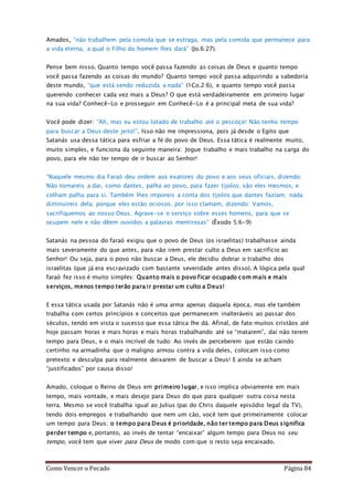 Como Vencer o Pecado Página 84
Amados, “não trabalhem pela comida que se estraga, mas pela comida que permanece para
a vida eterna, a qual o Filho do homem lhes dará” (Jo.6:27).
Pense bem nisso. Quanto tempo você passa fazendo as coisas de Deus e quanto tempo
você passa fazendo as coisas do mundo? Quanto tempo você passa adquirindo a sabedoria
deste mundo, “que está sendo reduzida a nada” (1Co.2:6), e quanto tempo você passa
querendo conhecer cada vez mais a Deus? O que está verdadeiramente em primeiro lugar
na sua vida? Conhecê-Lo e prosseguir em Conhecê-Lo é a principal meta de sua vida?
Você pode dizer: “Ah, mas eu estou lotado de trabalho até o pescoço! Não tenho tempo
para buscar a Deus deste jeito!”. Isso não me impressiona, pois já desde o Egito que
Satanás usa dessa tática para esfriar a fé do povo de Deus. Essa tática é realmente muito,
muito simples, e funciona da seguinte maneira: Jogue trabalho e mais trabalho na carga do
povo, para ele não ter tempo de ir buscar ao Senhor!
“Naquele mesmo dia Faraó deu ordem aos exatores do povo e aos seus oficiais, dizendo:
Não tornareis a dar, como dantes, palha ao povo, para fazer tijolos; vão eles mesmos, e
colham palha para si. Também lhes imporeis a conta dos tijolos que dantes faziam; nada
diminuireis dela; porque eles estão ociosos; por isso clamam, dizendo: Vamos,
sacrifiquemos ao nosso Deus. Agrave-se o serviço sobre esses homens, para que se
ocupem nele e não dêem ouvidos a palavras mentirosas” (Êxodo 5:6-9)
Satanás na pessoa do faraó exigiu que o povo de Deus (os israelitas) trabalhasse ainda
mais severamente do que antes, para não irem prestar culto a Deus em sacrifício ao
Senhor! Ou seja, para o povo não buscar a Deus, ele decidiu dobrar o trabalho dos
israelitas (que já era escravizado com bastante severidade antes disso). A lógica pela qual
faraó fez isso é muito simples: Quanto mais o povo ficar ocupado com mais e mais
serviços, menos tempo terão para ir prestar um culto a Deus!
E essa tática usada por Satanás não é uma arma apenas daquela época, mas ele também
trabalha com certos princípios e conceitos que permanecem inalteráveis ao passar dos
séculos, tendo em vista o sucesso que essa tática lhe dá. Afinal, de fato muitos cristãos até
hoje passam horas e mais horas e mais horas trabalhando até se “matarem”, daí não terem
tempo para Deus, e o mais incrível de tudo: Ao invés de perceberem que estão caindo
certinho na armadinha que o maligno armou contra a vida deles, colocam isso como
pretexto e desculpa para realmente deixarem de buscar a Deus! E ainda se acham
“justificados” por causa disso!
Amado, coloque o Reino de Deus em primeiro lugar, e isso implica obviamente em mais
tempo, mais vontade, e mais desejo para Deus do que para qualquer outra coisa nesta
terra. Mesmo se você trabalha igual ao Julius (pai do Chris daquele episódio legal da TV),
tendo dois empregos e trabalhando que nem um cão, você tem que primeiramente colocar
um tempo para Deus; o tempo para Deus é prioridade, não ter tempo para Deus significa
perder tempo e, portanto, ao invés de tentar “encaixar” algum tempo para Deus no seu
tempo, você tem que viver para Deus de modo com que o resto seja encaixado.
 