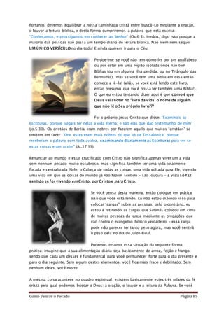 Como Vencer o Pecado Página 85
Portanto, devemos equilibrar a nossa caminhada cristã entre buscá-Lo mediante a oração,
o louvor a leitura bíblica, e desta forma cumpriremos a palavra que está escrita:
“Conheçamos, e prossigamos em conhecer ao Senhor” (Os.6:3). Irmãos, digo isso porque a
maioria das pessoas não passa um tempo diário de leitura bíblica. Não lêem nem sequer
UM ÚNICO VERSÍCULO no dia todo! E ainda querem ir para o Céu!
Perdoe-me se você não tem como ler por ser analfabeto
ou por estar em uma região isolada onde não tem
Bíblias (ou em alguma ilha perdida, ou no Triângulo das
Bermudas), mas se você tem uma Bíblia em casa então
comece a lê-la! (aliás, se você está lendo este livro,
então presumo que você possa ler também uma Bíblia!).
O que eu estou tentando dizer aqui é que como é que
Deus vai anotar no “livro da vida” o nome de alguém
que não lê o Seu próprio livro???
Foi o próprio Jesus Cristo que disse: “Examinais as
Escrituras, porque julgais ter nelas a vida eterna; e são elas que dão testemunho de mim”
(Jo.5:39). Os cristãos de Beréia eram nobres por fazerem aquilo que muitos “cristãos” se
omitem em fazer: “Ora, estes eram mais nobres do que os de Tessalônica, porque
receberam a palavra com toda avidez, examinando diariamente as Escrituras para ver se
estas coisas eram assim” (At.17:11).
Renunciar ao mundo e estar crucificado com Cristo não significa apenas viver um a vida
sem nenhum pecado muito escabroso, mas significa também ter uma vida totalmente
focada e centralizada Nele, o Cabeça de todas as coisas, uma vida voltada para Ele, vivendo
uma vida em que as coisas do mundo já não fazem sentido – são loucura – a vida só faz
sentido se for vivendo em Cristo, por Cristo e para Cristo.
Se você pensa desta maneira, então coloque em prática
isso que você está lendo. Eu não estou dizendo isso para
colocar “cargas” sobre as pessoas, pelo o contrário, eu
estou é retirando as cargas que Satanás colocou em cima
de muitas pessoas da Igreja mediante as pregações que
vão contra o evangelho bíblico verdadeiro – essa carga
pode não parecer ter tanto peso agora, mas você sentirá
o peso dela no dia do Juízo Final.
Podemos resumir essa situação da seguinte forma
prática: imagine que a sua alimentação diária seja basicamente de arroz, feijão e frango,
sendo que cada um desses é fundamental para você permanecer forte para o dia presente e
para o dia seguinte. Sem algum destes elementos, você fica mais fraco e debilitado. Sem
nenhum deles, você morre!
A mesma coisa acontece no quadro espiritual: existem basicamente estes três pilares da fé
cristã pelo qual podemos buscar a Deus: a oração, o louvor e a leitura da Palavra. Se você
 