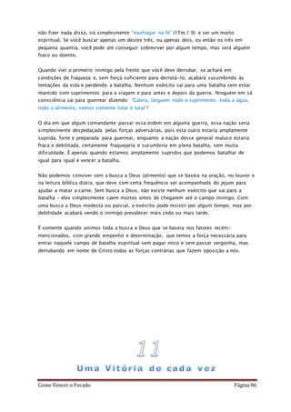 Como Vencer o Pecado Página 86
não fizer nada disso, irá simplesmente “naufragar na fé” (1Tm.1:9) e ser um morto
espiritual. Se você buscar apenas um destes três, ou apenas dois, ou então os três em
pequena quantia, você pode até conseguir sobreviver por algum tempo, mas será alguém
fraco ou doente.
Quando vier o primeiro inimigo pela frente que você deve derrubar, se achará em
condições de fraqueza e, sem força suficiente para derrotá-lo, acabará sucumbindo às
tentações da vida e perdendo a batalha. Nenhum exército sai para uma batalha sem estar
mantido com suprimentos para a viagem e para antes e depois da guerra. Ninguém em sã
consciência sai para guerrear dizendo: “Galera, larguem todo o suprimento, toda a água,
todo o alimento, vamos somente lutar e lutar”!
O dia em que algum comandante passar essa ordem em alguma guerra, essa nação seria
simplesmente despedaçada pelas forças adversárias, pois esta outra estaria amplamente
suprida, forte e preparada para guerrear, enquanto a nação desse general maluco estaria
fraca e debilitada, certamente fraquejaria e sucumbiria em plena batalha, sem muita
dificuldade. É apenas quando estamos amplamente supridos que podemos batalhar de
igual para igual e vencer a batalha.
Não podemos conviver sem a busca a Deus (alimento) que se baseia na oração, no louvor e
na leitura bíblica diária, que deve com certa frequência ser acompanhada do jejum para
ajudar a matar a carne. Sem busca a Deus, não existe nenhum exército que vai para a
batalha – eles simplesmente caem mortos antes de chegarem até o campo inimigo. Com
uma busca a Deus modesta ou parcial, o exército pode resistir por algum tempo, mas por
debilidade acabará vendo o inimigo prevalecer mais cedo ou mais tarde.
É somente quando unimos toda a busca a Deus que se baseia nos fatores recém-
mencionados, com grande empenho e determinação, que temos a força necessária para
entrar naquele campo de batalha espiritual sem pagar mico e sem passar vergonha, mas
derrubando em nome de Cristo todas as forças contrárias que fazem oposição a nós.
 