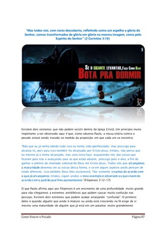 Como Vencer o Pecado Página 87
“Mas todos nós, com rosto descoberto, refletindo como um espelho a glória do
Senhor, somos transformados de glória em glória na mesma imagem, como pelo
Espírito do Senhor” (2 Coríntios 3:18)
Existem dois extremos que não podem existir dentro da Igreja Cristã. Um princípio muito
importante a ser observado aqui é que, como observa Paulo, a nossa vitória contra o
pecado estará sendo travada na medida da proporção em que cada um se encontra:
“Não que eu já tenha obtido tudo isso ou tenha sido aperfeiçoado, mas prossigo para
alcançá-lo, pois para isso também fui alcançado por Cristo Jesus. Irmãos, não penso que
eu mesmo já o tenha alcançado, mas uma coisa faço: esquecendo-me das coisas que
ficaram para trás e avançando para as que estão adiante, prossigo para o alvo, a fim de
ganhar o prêmio do chamado celestial de Deus em Cristo Jesus. Todos nós que alcançamos
a maturidade devemos ver as coisas dessa forma, e se em algum aspecto vocês pensam de
modo diferente, isso também Deus lhes esclarecerá. Tão-somente vivamos de acordo com
o que já alcançamos. Irmãos, sigam unidos o meu exemplo e observem os que vivem de
acordo com o padrão que lhes apresentamos” (Filipenses 3:12-17)
O que Paulo afirma aqui aos filipenses é um ensimento de uma profundidade muito grande
para não chegarmos a extremos antibíblicos que podem causar muita confusão nas
pessoas. Existem dois extremos que podem acabar arranjando “confusão”: O primeiro
deles é quando alguém que ainda é imaturo ou ainda está crescendo na fé exige de si
mesmo uma maturidade de alguém que já está em um patamar muito grandemente
 