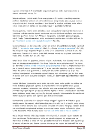 Como Vencer o Pecado Página 88
superior em termos de fé e santidade, se punindo por não poder fazer exatamente o
mesmo que aquela pessoa faz.
Noutras palavras, é como se ela fosse uma criança na fé, imatura, mas já quisesse ser
perfeito! Mas temos também um outro extremo que atinge muitas pessoas, que consiste
no gravíssimo erro de achar que já está “bem demais” e acreditar que pode voltar a fazer
certas coisas (abrindo concessão à elas) só porque vê que todo mundo faz.
Noutras palavras, é como se ela percebesse que o seu patamar espiritual de maturidade e
santidade está tão maior do que os outros que não tem problemas em fazer uma ou outra
“coisinha” que “todo mundo faz”. Afinal, se eles podem, eu também posso um pouco,
certo? Errado! Estes dois extremos estão grandemente equivocados. A ordem bíblica é de
que “vivamos de acordo com o que já alcançamos” (Fp.3:16).
Isso significa que nós devemos estar sempre em ordem crescente de maturidade espiritual
(1Pe.2:2), “crescendo para a salvação” (1Pe.2:2), a fim de “alcançar a maturidade” (Fp.3:15).
Mas ninguém chega do ponto “A” para o ponto “Z” de crescimento espiritual de uma hora
para outra. Este processo muitas vezes pode demorar mêses, ou na grande maioria das
vezes, anos! Às vezes dura até uma vida!
O fato é que todos nós podemos, um dia, chegar à maturidade, mas isso não vem de uma
hora pra outra como se caindo do Céu. O que Paulo diz, então, para fazermos? Ele afirma
que devemos “viver de acordo com aquilo que já alcançamos” (Fp.3:16). O próprio Paulo diz
que já havia alcançado a maturidade (v.15), e que os irmãos deveriam seguir o exemplo
dele e dos demais que igualmente já alcançaram tal padrão grande (v.17), o que nos
confirma que devemos estar sempre em crescimento, mas afirma que cada um deve viver
de acordo com aquilo que já foi alcançado, ou seja, de acordo com o padrão em que ela se
encontra.
Lembro há algum tempo atrás que o pastor da minha igreja pediu perdão em público na
frente de toda a igreja (com lágrimas e arrependimento sincero) por ter orado pouco
enquando estava no carro para ir para a igreja, pois uma pessoa havia ligado no celular
pedindo oração por alguém que estava enfermo. Apenas o mero e simples ato de ter orado
pouco enquanto ainda estava no carro foi algo que, para ele, foi um pecado tão grande que
ele teve que pedir perdão com lágrimas para toda a comunidade!
Normalmente associamos isso a algum tipo de “exagero” espiritual. A verdade é que a
grande maioria das pessoas não iria nem ligar para isso, não iria ficar orando muito tempo
no carro ou então deixaria para orar quando chegasse em casa ou na igreja, e depois disso
não sentiria nem um pingo de remorso ao ponto de ir pedir perdão na frente da igreja!
Como disse certo irmão da igreja outra vez: “Os seus ‘erros’ são os nossos ‘acertos’”!
Mas a atitude dele não estava equivocada nem um pouco. A verdade é que o trabalho de
Deus na vida dele foi tão grande ao ponto em que ele chegou a um alto patamar de
maturidade espiritual e, tendo em vista que cada um deve viver de acordo com o padrão já
alcançado, ele estava mais do que certo na atitude que ele tomou. Na visão dele (ou seja,
 