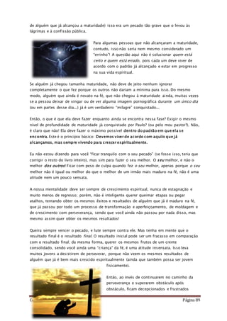 Como Vencer o Pecado Página 89
de alguém que já alcançou a maturidade) isso era um pecado tão grave que o levou às
lágrimas e à confissão pública.
Para algumas pessoas que não alcançaram a maturidade,
contudo, isso não seria nem mesmo considerado um
“errinho”! A questão aqui não é solucionar quem está
certo e quem está errado, pois cada um deve viver de
acordo com o padrão já alcançado e estar em progresso
na sua vida espiritual.
Se alguém já chegou tamanha maturidade, não deve de jeito nenhum ignorar
completamente o que fez porque os outros não dariam a mínima para isso. Do mesmo
modo, alguém que ainda é novato na fé, que não chegou à maturidade ainda, muitas vezes
se a pessoa deixar de xingar ou de ver alguma imagem pornográfica durante um único dia
(ou em partes desse dia...) já é um verdadeiro “milagre” conquistado...
Então, o que é que ela deve fazer enquanto ainda se encontra nessa fase? Exigir o mesmo
nível de profundidade de maturidade já conquistado por Paulo? (ou pelo meu pastor?). Não,
é claro que não! Ela deve fazer o máximo possível dentro do padrão em que ela se
encontra. Este é o princípio básico: Devemos viver de acordo com aquilo que já
alcançamos, mas sempre vivendo para crescer espiritualmente.
Eu não estou dizendo para você “ficar tranquilo com o seu pecado” (se fosse isso, teria que
corrigir o resto do livro inteiro), mas sim para fazer o seu melhor. O seu melhor, e não o
melhor dos outros! Ficar com peso de culpa quando fez o seu melhor, apenas porque o seu
melhor não é igual ou melhor do que o melhor de um irmão mais maduro na fé, não é uma
atitude nem um pouco sensata.
A nossa mentalidade deve ser sempre de crescimento espiritual, nunca de estagnação e
muito menos de regresso; porém, não é inteligente querer queimar etapas ou pegar
atalhos, tentando obter os mesmos êxitos e resultados de alguém que já é maduro na fé,
que já passou por todo um processo de transformação e aperfeiçoamento, de moldagem e
de crescimento com perseverança, sendo que você ainda não passou por nada disso, mas
mesmo assim quer obter os mesmos resultados!
Queira sempre vencer o pecado, e lute sempre contra ele. Mas tenha em mente que o
resultado final é o resultado final. O resultado inicial pode ser um fracasso em comparação
com o resultado final; da mesma forma, querer os mesmos frutos de um crente
consolidado, sendo você ainda uma “criança” da fé, é uma atitude insensata. Isso leva
muitos jovens a desistirem de perseverar, porque não veem os mesmos resultados de
alguém que já é bem mais crescido espiritualmente (ainda que também possa ser jovem
fisicamente).
Então, ao invés de continuarem no caminho da
perseverança e superarem obstáculo após
obstáculo, ficam decepcionados e frustrados
 